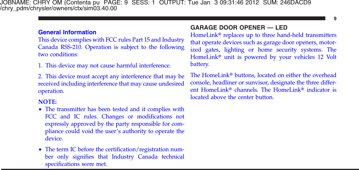 JOBNAME: CHRY OM (Contenta pu PAGE: 9 SESS: 1 OUTPUT: Tue Jan 3 09:31:46 2012 SUM: 246DACD9/chry_pdm/chrysler/owners/ctx/sim03.40.00General InformationThis device complies with FCC rules Part 15 and IndustryCanada RSS-210. Operation is subject to the followingtwo conditions:1. This device may not cause harmful interference.2. This device must accept any interference that may bereceived including interference that may cause undesiredoperation.NOTE:•The transmitter has been tested and it complies withFCC and IC rules. Changes or modifications notexpressly approved by the party responsible for com-pliance could void the user’s authority to operate thedevice.•The term IC before the certification/registration num-ber only signifies that Industry Canada technicalspecifications were met.GARAGE DOOR OPENER — LEDHomeLinktreplaces up to three hand-held transmittersthat operate devices such as garage door openers, motor-ized gates, lighting or home security systems. TheHomeLinktunit is powered by your vehicles 12 Voltbattery.The HomeLinktbuttons, located on either the overheadconsole, headliner or sunvisor, designate the three differ-ent HomeLinktchannels. The HomeLinktindicator islocated above the center button.9