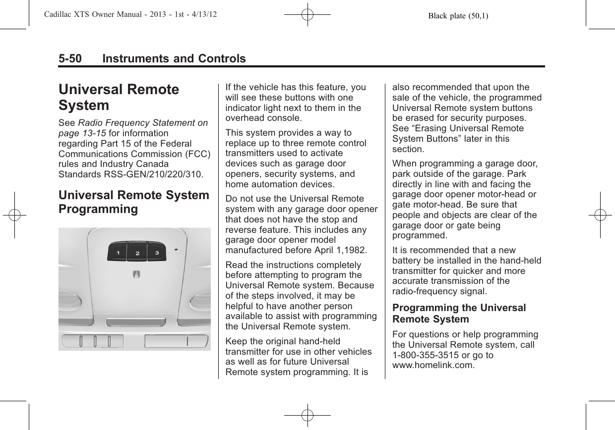 Black plate (50,1)Cadillac XTS Owner Manual - 2013 - 1st - 4/13/125-50 Instruments and ControlsUniversal RemoteSystemSee Radio Frequency Statement onpage 13‑15 for informationregarding Part 15 of the FederalCommunications Commission (FCC)rules and Industry CanadaStandards RSS-GEN/210/220/310.Universal Remote SystemProgrammingIf the vehicle has this feature, youwill see these buttons with oneindicator light next to them in theoverhead console.This system provides a way toreplace up to three remote controltransmitters used to activatedevices such as garage dooropeners, security systems, andhome automation devices.Do not use the Universal Remotesystem with any garage door openerthat does not have the stop andreverse feature. This includes anygarage door opener modelmanufactured before April 1,1982.Read the instructions completelybefore attempting to program theUniversal Remote system. Becauseof the steps involved, it may behelpful to have another personavailable to assist with programmingthe Universal Remote system.Keep the original hand-heldtransmitter for use in other vehiclesas well as for future UniversalRemote system programming. It isalso recommended that upon thesale of the vehicle, the programmedUniversal Remote system buttonsbe erased for security purposes.See “Erasing Universal RemoteSystem Buttons”later in thissection.When programming a garage door,park outside of the garage. Parkdirectly in line with and facing thegarage door opener motor-head orgate motor-head. Be sure thatpeople and objects are clear of thegarage door or gate beingprogrammed.It is recommended that a newbattery be installed in the hand-heldtransmitter for quicker and moreaccurate transmission of theradio-frequency signal.Programming the UniversalRemote SystemFor questions or help programmingthe Universal Remote system, call1-800-355-3515 or go towww.homelink.com.