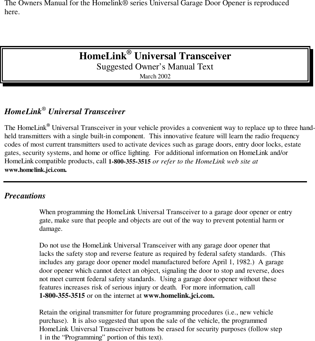 The Owners Manual for the Homelink® series Universal Garage Door Opener is reproducedhere.HomeLink® Universal TransceiverSuggested Owner’s Manual TextMarch 2002HomeLink® Universal TransceiverThe HomeLink® Universal Transceiver in your vehicle provides a convenient way to replace up to three hand-held transmitters with a single built-in component.  This innovative feature will learn the radio frequencycodes of most current transmitters used to activate devices such as garage doors, entry door locks, estategates, security systems, and home or office lighting.  For additional information on HomeLink and/orHomeLink compatible products, call 1-800-355-3515 or refer to the HomeLink web site atwww.homelink.jci.com.PrecautionsWhen programming the HomeLink Universal Transceiver to a garage door opener or entrygate, make sure that people and objects are out of the way to prevent potential harm ordamage.Do not use the HomeLink Universal Transceiver with any garage door opener thatlacks the safety stop and reverse feature as required by federal safety standards.  (Thisincludes any garage door opener model manufactured before April 1, 1982.)  A garagedoor opener which cannot detect an object, signaling the door to stop and reverse, doesnot meet current federal safety standards.  Using a garage door opener without thesefeatures increases risk of serious injury or death.  For more information, call1-800-355-3515 or on the internet at www.homelink.jci.com.Retain the original transmitter for future programming procedures (i.e., new vehiclepurchase).  It is also suggested that upon the sale of the vehicle, the programmedHomeLink Universal Transceiver buttons be erased for security purposes (follow step1 in the “Programming” portion of this text).