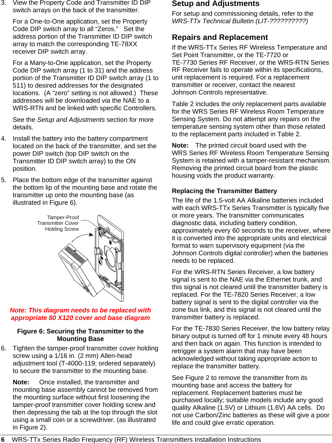 6    WRS-TTx Series Radio Frequency (RF) Wireless Transmitters Installation Instructions 3.  View the Property Code and Transmitter ID DIP switch arrays on the back of the transmitter. For a One-to-One application, set the Property Code DIP switch array to all “Zeros.”   Set the address portion of the Transmitter ID DIP switch array to match the corresponding TE-78XX receiver DIP switch array.  For a Many-to-One application, set the Property Code DIP switch array (1 to 31) and the address portion of the Transmitter ID DIP switch array (1 to 511) to desired addresses for the designated locations.  (A “zero” setting is not allowed.)  These addresses will be downloaded via the NAE to a WRS-RTN and be linked with specific Controllers. See the Setup and Adjustments section for more details. 4.  Install the battery into the battery compartment located on the back of the transmitter, and set the power DIP switch (top DIP switch on the Transmitter ID DIP switch array) to the ON position. 5.  Place the bottom edge of the transmitter against the bottom lip of the mounting base and rotate the transmitter up onto the mounting base (as illustrated in Figure 6). Tamper-ProofTransmitter CoverHolding Screw Note: This diagram needs to be replaced with appropriate 80 X120 cover and base diagram Figure 6: Securing the Transmitter to the Mounting Base 6.  Tighten the tamper-proof transmitter cover holding screw using a 1/16 in. (2 mm) Allen-head adjustment tool (T-4000-119; ordered separately) to secure the transmitter to the mounting base. Note:  Once installed, the transmitter and mounting base assembly cannot be removed from the mounting surface without first loosening the tamper-proof transmitter cover holding screw and then depressing the tab at the top through the slot using a small coin or a screwdriver. (as illustrated in Figure 2). Setup and Adjustments For setup and commissioning details, refer to the WRS-TTx Technical Bulletin (LIT-??????????) Repairs and Replacement If the WRS-TTx Series RF Wireless Temperature and Set Point Transmitter, or the TE-7720 or TE-7730 Series RF Receiver, or the WRS-RTN Series RF Receiver fails to operate within its specifications, unit replacement is required. For a replacement transmitter or receiver, contact the nearest Johnson Controls representative. Table 2 includes the only replacement parts available for the WRS Series RF Wireless Room Temperature Sensing System. Do not attempt any repairs on the temperature sensing system other than those related to the replacement parts included in Table 2. Note:  The printed circuit board used with the WRS Series RF Wireless Room Temperature Sensing System is retained with a tamper-resistant mechanism. Removing the printed circuit board from the plastic housing voids the product warranty. Replacing the Transmitter Battery The life of the 1.5-volt AA Alkaline batteries included with each WRS-TTx Series Transmitter is typically five or more years. The transmitter communicates diagnostic data, including battery condition, approximately every 60 seconds to the receiver, where it is converted into the appropriate units and electrical format to warn supervisory equipment (via the Johnson Controls digital controller) when the batteries needs to be replaced. For the WRS-RTN Series Receiver, a low battery signal is sent to the NAE via the Ethernet trunk, and this signal is not cleared until the transmitter battery is replaced. For the TE-7820 Series Receiver, a low battery signal is sent to the digital controller via the zone bus link, and this signal is not cleared until the transmitter battery is replaced. For the TE-7830 Series Receiver, the low battery relay binary output is turned off for 1 minute every 48 hours and then back on again. This function is intended to retrigger a system alarm that may have been acknowledged without taking appropriate action to replace the transmitter battery. See Figure 2 to remove the transmitter from its mounting base and access the battery for replacement. Replacement batteries must be purchased locally; suitable models include any good quality Alkaline (1.5V) or Lithium (1.6V) AA cells.  Do not use Carbon/Zinc batteries as these will give a poor life and could give erratic operation. 