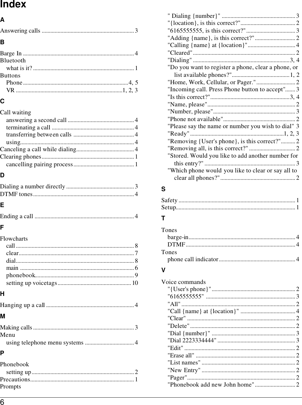 6   Index A Answering calls ................................................................ 3 B Barge In ............................................................................. 4 Bluetooth what is it? ...................................................................... 1 Buttons Phone.........................................................................4, 5 VR ..........................................................................1, 2, 3 C Call waiting answering a second call .............................................. 4 terminating a call ......................................................... 4 transferring between calls .......................................... 4 using............................................................................... 4 Canceling a call while dialing........................................ 4 Clearing phones................................................................ 1 cancelling pairing process.......................................... 1 D Dialing a number directly ............................................... 3 DTMF tones...................................................................... 4 E Ending a call ..................................................................... 4 F Flowcharts call .................................................................................. 8 clear................................................................................ 7 dial.................................................................................. 8 main ............................................................................... 6 phonebook..................................................................... 9 setting up voicetags................................................... 10 H Hanging up a call............................................................. 4 M Making calls ...................................................................... 3 Menu using telephone menu systems .................................. 4 P Phonebook setting up....................................................................... 2 Precautions........................................................................ 1 Prompts &quot; Dialing {number}&quot; ................................................... 3 &quot;{location}, is this correct?&quot;...................................... 2 &quot;6165555555, is this correct?&quot;.................................. 3 &quot;Adding {name}, is this correct?&quot;............................ 2 &quot;Calling {name} at {location}&quot;................................. 4 &quot;Cleared&quot;....................................................................... 2 &quot;Dialing&quot; ...................................................................3, 4 &quot;Do you want to register a phone, clear a phone, or list available phones?&quot;........................................1, 2 &quot;Home, Work, Cellular, or Pager.&quot;........................... 2 &quot;Incoming call. Press Phone button to accept&quot;....... 3 &quot;Is this correct?&quot;.......................................................3, 4 &quot;Name, please&quot;............................................................. 2 &quot;Number, please&quot;......................................................... 3 &quot;Phone not available&quot;.................................................. 2 &quot;Please say the name or number you wish to dial&quot; 3 &quot;Ready&quot;.................................................................1, 2, 3 &quot;Removing {User&apos;s phone}, is this correct?&quot;.......... 2 &quot;Removing all, is this correct?&quot; ................................ 2 &quot;Stored. Would you like to add another number for this entry?&quot; ............................................................... 3 &quot;Which phone would you like to clear or say all to clear all phones?&quot;.................................................... 2 S Safety ................................................................................. 1 Setup................................................................................... 1 T Tones barge-in.......................................................................... 4 DTMF............................................................................ 4 Tones phone call indicator..................................................... 4 V Voice commands &quot;{User&apos;s phone}&quot;.......................................................... 2 &quot;6165555555&quot; .............................................................. 3 &quot;All&quot; ............................................................................... 2 &quot;Call {name} at {location}&quot; ...................................... 4 &quot;Clear&quot; ........................................................................... 2 &quot;Delete&quot;......................................................................... 2 &quot;Dial {number}&quot; .......................................................... 3 &quot;Dial 2223334444&quot; ...................................................... 3 &quot;Edit&quot; ............................................................................. 2 &quot;Erase all&quot; ..................................................................... 2 &quot;List names&quot; ................................................................. 2 &quot;New Entry&quot; ................................................................. 2 &quot;Pager&quot;........................................................................... 2 &quot;Phonebook add new John home&quot;............................ 2 