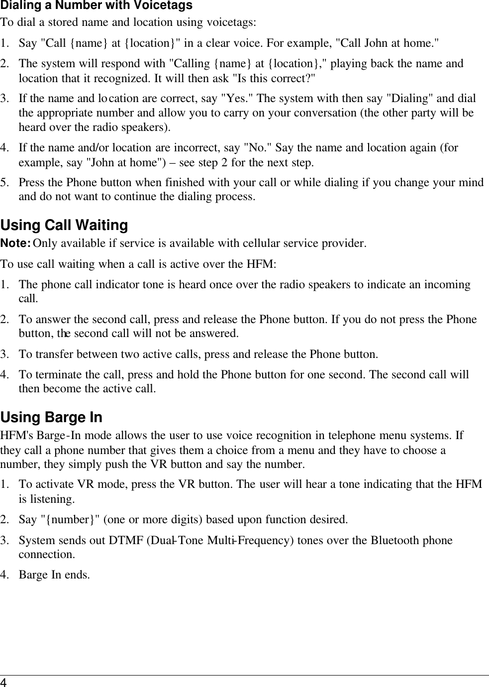 4  Dialing a Number with Voicetags To dial a stored name and location using voicetags: 1. Say &quot;Call {name} at {location}&quot; in a clear voice. For example, &quot;Call John at home.&quot; 2. The system will respond with &quot;Calling {name} at {location},&quot; playing back the name and location that it recognized. It will then ask &quot;Is this correct?&quot; 3. If the name and location are correct, say &quot;Yes.&quot; The system with then say &quot;Dialing&quot; and dial the appropriate number and allow you to carry on your conversation (the other party will be heard over the radio speakers).  4. If the name and/or location are incorrect, say &quot;No.&quot; Say the name and location again (for example, say &quot;John at home&quot;) – see step 2 for the next step. 5. Press the Phone button when finished with your call or while dialing if you change your mind and do not want to continue the dialing process.  Using Call Waiting Note: Only available if service is available with cellular service provider. To use call waiting when a call is active over the HFM: 1. The phone call indicator tone is heard once over the radio speakers to indicate an incoming call. 2. To answer the second call, press and release the Phone button. If you do not press the Phone button, the second call will not be answered.  3. To transfer between two active calls, press and release the Phone button. 4. To terminate the call, press and hold the Phone button for one second. The second call will then become the active call. Using Barge In HFM&apos;s Barge-In mode allows the user to use voice recognition in telephone menu systems. If they call a phone number that gives them a choice from a menu and they have to choose a number, they simply push the VR button and say the number.  1. To activate VR mode, press the VR button. The user will hear a tone indicating that the HFM is listening.  2. Say &quot;{number}&quot; (one or more digits) based upon function desired. 3. System sends out DTMF (Dual-Tone Multi-Frequency) tones over the Bluetooth phone connection.  4. Barge In ends. 