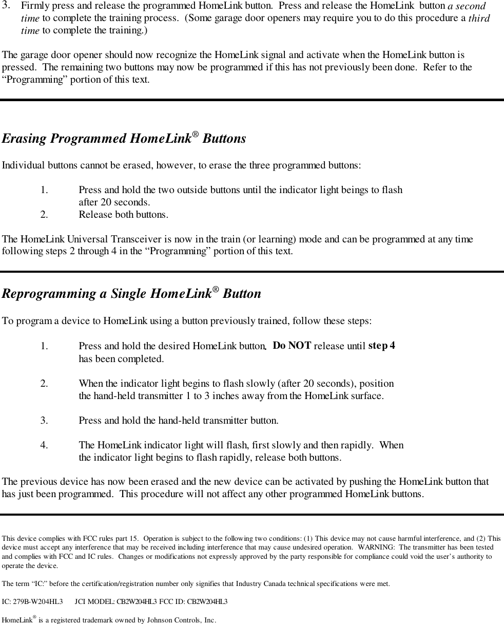 3.  Firmly press and release the programmed HomeLink button.  Press and release the HomeLink  button a secondtime to complete the training process.  (Some garage door openers may require you to do this procedure a thirdtime to complete the training.)The garage door opener should now recognize the HomeLink signal and activate when the HomeLink button ispressed.  The remaining two buttons may now be programmed if this has not previously been done.  Refer to the“Programming” portion of this text.Erasing Programmed HomeLink® ButtonsIndividual buttons cannot be erased, however, to erase the three programmed buttons:1. Press and hold the two outside buttons until the indicator light beings to flashafter 20 seconds.2. Release both buttons.The HomeLink Universal Transceiver is now in the train (or learning) mode and can be programmed at any timefollowing steps 2 through 4 in the “Programming” portion of this text.Reprogramming a Single HomeLink® ButtonTo program a device to HomeLink using a button previously trained, follow these steps:1. Press and hold the desired HomeLink button.  Do NOT release until step 4has been completed.2. When the indicator light begins to flash slowly (after 20 seconds), positionthe hand-held transmitter 1 to 3 inches away from the HomeLink surface.3. Press and hold the hand-held transmitter button.4. The HomeLink indicator light will flash, first slowly and then rapidly.  Whenthe indicator light begins to flash rapidly, release both buttons.The previous device has now been erased and the new device can be activated by pushing the HomeLink button thathas just been programmed.  This procedure will not affect any other programmed HomeLink buttons.This device complies with FCC rules part 15.  Operation is subject to the following two conditions: (1) This device may not cause harmful interference, and (2) Thisdevice must accept any interference that may be received including interference that may cause undesired operation.  WARNING:  The transmitter has been testedand complies with FCC and IC rules.  Changes or modifications not expressly approved by the party responsible for compliance could void the user’s authority tooperate the device.The term “IC:” before the certification/registration number only signifies that Industry Canada technical specifications were met.IC: 279B-W204HL3 JCI MODEL: CB2W204HL3 FCC ID: CB2W204HL3HomeLink® is a registered trademark owned by Johnson Controls, Inc.