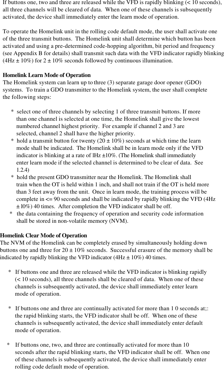     If buttons one, two and three are released while the VFD is rapidly blinking (&lt; 10 seconds),    all three channels will be cleared of data.  When one of these channels is subsequently    activated, the device shall immediately enter the learn mode of operation.    To operate the Homelink unit in the rolling code default mode, the user shall activate one    of the three transmit buttons.  The Homelink unit shall determine which button has been    activated and using a pre-determined code-hopping algorithm, bit period and frequency    (see Appendix B for details) shall transmit such data with the VFD indicator rapidly blinking    (4Hz ± 10%) for 2 ± 10% seconds followed by continuous illumination.    Homelink Learn Mode of Operation    The Homelink system can learn up to three (3) separate garage door opener (GDO)    systems.  To train a GDO transmitter to the Homelink system, the user shall complete    the following steps:          *  select one of three channels by selecting 1 of three transmit buttons. If more              than one channel is selected at one time, the Homelink shall give the lowest              numbered channel highest priority.  For example if channel 2 and 3 are              selected, channel 2 shall have the higher priority.          *  hold a transmit button for twenty (20 ± 10%) seconds at which time the learn              mode shall be indicated.  The Homelink shall be in learn mode only if the VFD              indicator is blinking at a rate of lHz ±10%. (The Homelink shall immediately              enter learn mode if the selected channel is determined to be clear of data.  See              1.2.4)          *  hold the present GDO transmitter near the Homelink. The Homelink shall              train when the OT is held within 1 inch, and shall not train if the OT is held more              than 3 feet away from the unit.  Once in learn mode, the training process will be              complete in &lt;= 90 seconds and shall be indicated by rapidly blinking the VFD (4Hz              ± l0%) 40 times.  After completion the VFD indicator shall be off.         *   the data containing the frequency of operation and security code information              shall be stored in non-volatile memory (NVM).  Homelink Clear Mode of Operation  The NVM of the Homelink can be completely erased by simultaneously holding down  buttons one and three for 20 ± 10% seconds.  Successful erasure of the memory shall be  indicated by rapidly blinking the VFD indicator (4Hz ± 10%) 40 times.        *   If buttons one and three are released while the VFD indicator is blinking rapidly             (&lt; 10 seconds), all three channels shall be cleared of data.  When one of these             channels is subsequently activated, the device shall immediately enter learn             mode of operation.        *   If buttons one and three are continually activated for more than 1 0 seconds at;:             the rapid blinking starts, the VFD indicator shall be off.  When one of these             channels is subsequently activated, the device shall immediately enter default             mode of operation.       *    If buttons one, two, and three are continually activated for more than 10             seconds after the rapid blinking starts, the VFD indicator shall be off.  When one             of these channels is subsequently activated, the device shall immediately enter             rolling code default mode of operation.