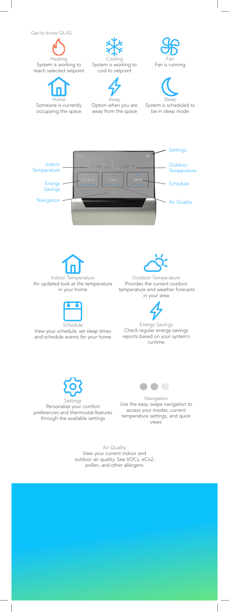 Get to know GLASHeatingSystem is working to reach selected setpointCoolingSystem is working to cool to setpointFanFan is runningHomeSomeone is currently occupying the spaceAwayOption when you are away from the spaceSleepSystem is scheduled to be in sleep modeIndoor TemperatureAn updated look at the temperature in your homeOutdoor TemperatureProvides the current outdoor  temperature and weather forecasts in your areaScheduleView your schedule, set sleep times and schedule events for your homeEnergy SavingsCheck regular energy-savings reports based on your system’s runtimeSettingsPersonalize your comfort  preferences and thermostat features through the available settingsNavigationUse the easy, swipe navigation to access your modes, current  temperature settings, and quick viewsAir QualityView your current indoor and  outdoor air quality. See VOCs, eCo2,  pollen, and other allergensIndoor TemperatureOutdoorTemperatureScheduleEnergySavingsAir QualitySettingsNavigation