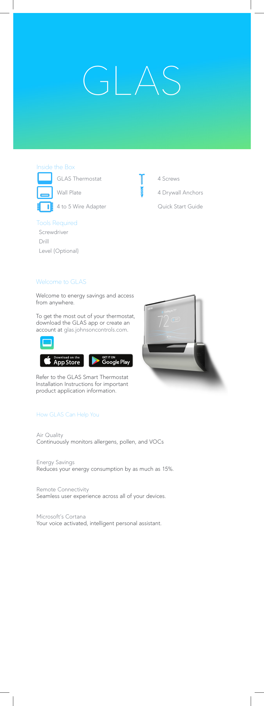 Inside the BoxGLAS Thermostat 4 ScrewsWall Plate 4 Drywall Anchors4 to 5 Wire Adapter Quick Start GuideTools RequiredScrewdriverDrillLevel (Optional)Welcome to GLASWelcome to energy savings and access from anywhere.To get the most out of your thermostat, download the GLAS app or create an account at glas.johnsoncontrols.com.Refer to the GLAS Smart Thermostat Installation Instructions for important product application information. GLASHow GLAS Can Help YouAir QualityContinuously monitors allergens, pollen, and VOCsEnergy SavingsReduces your energy consumption by as much as 15%.Remote ConnectivitySeamless user experience across all of your devices.Microsoft’s CortanaYour voice activated, intelligent personal assistant. 