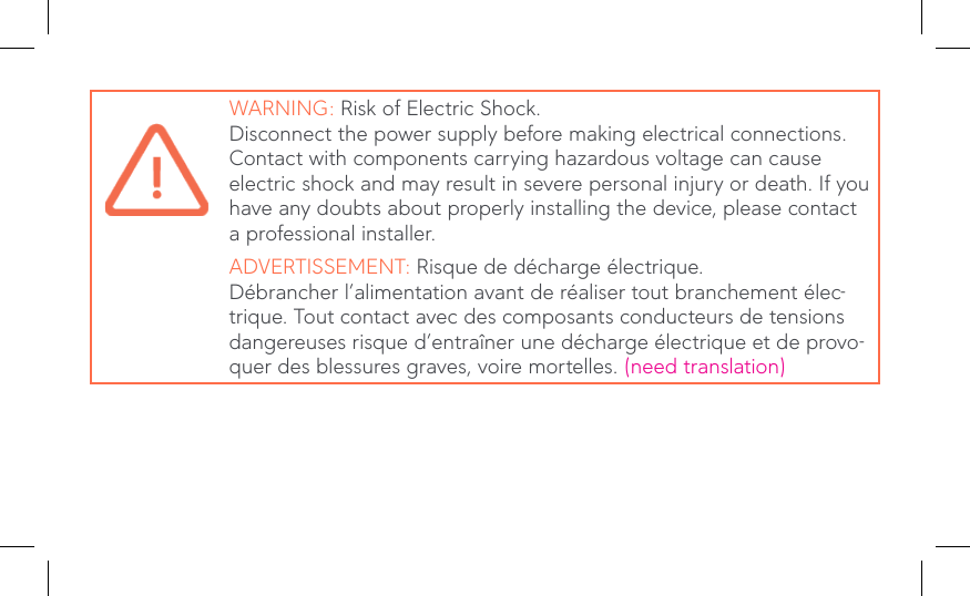 WARNING: Risk of Electric Shock.Disconnect the power supply before making electrical connections. Contact with components carrying hazardous voltage can cause electric shock and may result in severe personal injury or death. If you have any doubts about properly installing the device, please contact a professional installer.ADVERTISSEMENT: Risque de décharge électrique.Débrancher l’alimentation avant de réaliser tout branchement élec-trique. Tout contact avec des composants conducteurs de tensions dangereuses risque d’entraîner une décharge électrique et de provo-quer des blessures graves, voire mortelles. (need translation)