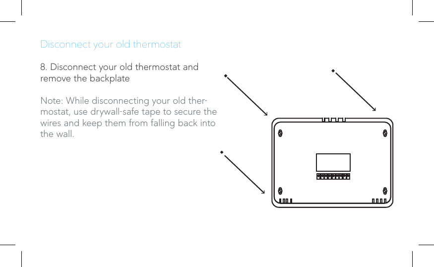 Disconnect your old thermostat8. Disconnect your old thermostat and remove the backplateNote: While disconnecting your old ther-mostat, use drywall-safe tape to secure the wires and keep them from falling back into the wall.