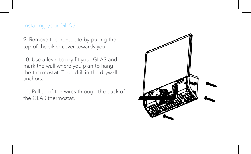 Installing your GLAS9. Remove the frontplate by pulling the top of the silver cover towards you.10. Use a level to dry t your GLAS and mark the wall where you plan to hang the thermostat. Then drill in the drywall anchors. 11. Pull all of the wires through the back of the GLAS thermostat.