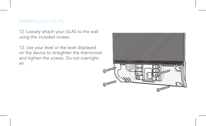 Attaching your GLAS12. Loosely attach your GLAS to the wall using the included screws.13. Use your level or the level displayed on the device to straighten the thermostat and tighten the screws. Do not overtight-en.