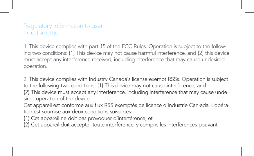 Regulatory information to userFCC Part 15C1. This device complies with part 15 of the FCC Rules. Operation is subject to the follow-ing two conditions: (1) This device may not cause harmful interference, and (2) this device must accept any interference received, including interference that may cause undesired operation.2. This device complies with Industry Canada’s license-exempt RSSs. Operation is subject to the following two conditions: (1) This device may not cause interference; and(2) This device must accept any interference, including interference that may cause unde-sired operation of the device.Cet appareil est conforme aux ux RSS exemptés de licence d’Industrie Can-ada. L’opéra-tion est soumise aux deux conditions suivantes:(1) Cet appareil ne doit pas provoquer d’interférence; et(2) Cet appareil doit accepter toute interférence, y compris les interférences pouvant 
