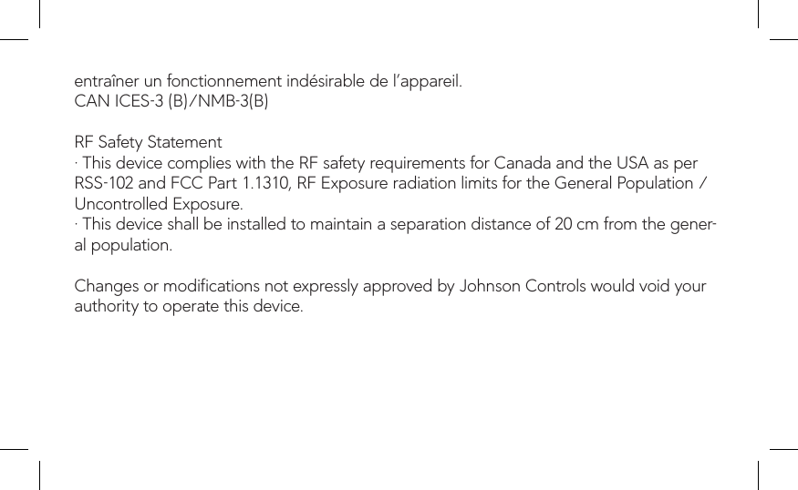 entraîner un fonctionnement indésirable de l’appareil.CAN ICES-3 (B)/NMB-3(B) RF Safety Statement· This device complies with the RF safety requirements for Canada and the USA as per RSS-102 and FCC Part 1.1310, RF Exposure radiation limits for the General Population / Uncontrolled Exposure.· This device shall be installed to maintain a separation distance of 20 cm from the gener-al population. Changes or modications not expressly approved by Johnson Controls would void your authority to operate this device.
