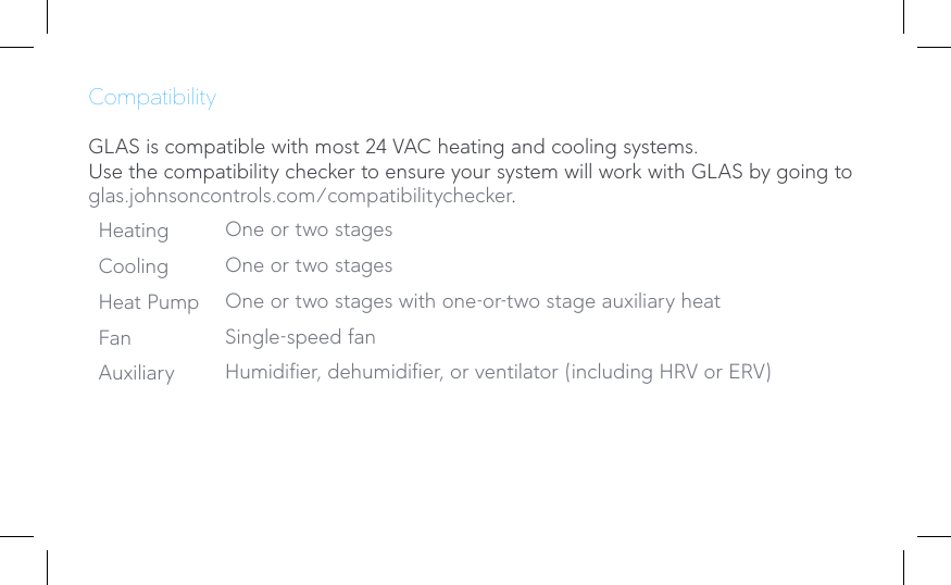 CompatibilityGLAS is compatible with most 24 VAC heating and cooling systems.Use the compatibility checker to ensure your system will work with GLAS by going to glas.johnsoncontrols.com/compatibilitychecker.Heating One or two stagesCooling One or two stagesHeat Pump One or two stages with one-or-two stage auxiliary heatFan Single-speed fanAuxiliary Humidier, dehumidier, or ventilator (including HRV or ERV)