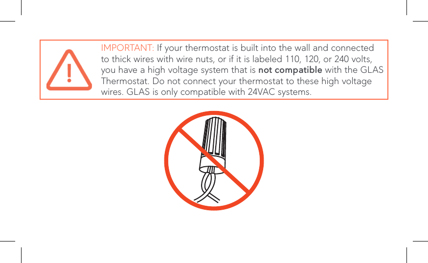 IMPORTANT: If your thermostat is built into the wall and connected to thick wires with wire nuts, or if it is labeled 110, 120, or 240 volts, you have a high voltage system that is not compatible with the GLAS Thermostat. Do not connect your thermostat to these high voltage wires. GLAS is only compatible with 24VAC systems.