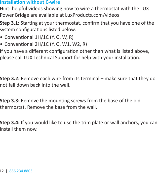 12  |  856.234.8803Installaon without C-wireHint: helpful videos showing how to wire a thermostat with the LUX Power Bridge are available at LuxProducts.com/videosStep 3.1: Starng at your thermostat, conrm that you have one of the system conguraons listed below:•  Convenonal 1H/1C (Y, G, W, R)•  Convenonal 2H/1C (Y, G, W1, W2, R)If you have a dierent conguraon other than what is listed above, please call LUX Technical Support for help with your installaon.Step 3.2: Remove each wire from its terminal – make sure that they do not fall down back into the wall. Step 3.3: Remove the mounng screws from the base of the old thermostat. Remove the base from the wall. Step 3.4: If you would like to use the trim plate or wall anchors, you can install them now.