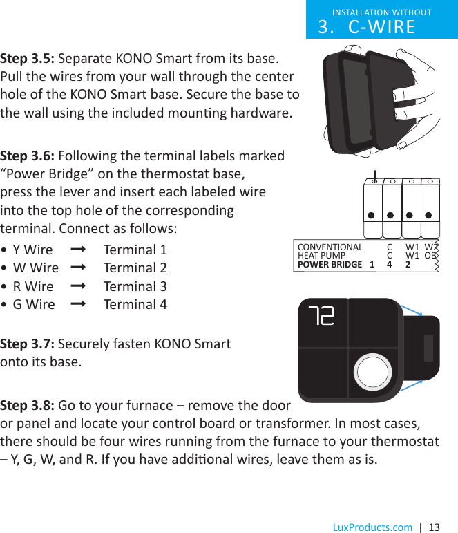 LuxProducts.com  |  13Step 3.5: Separate KONO Smart from its base.  Pull the wires from your wall through the center hole of the KONO Smart base. Secure the base to the wall using the included mounng hardware. Step 3.6: Following the terminal labels marked “Power Bridge” on the thermostat base,  press the lever and insert each labeled wire  into the top hole of the corresponding  terminal. Connect as follows:•  Y Wire    Terminal 1•  W Wire    Terminal 2•  R Wire    Terminal 3•  G Wire    Terminal 4Step 3.7: Securely fasten KONO Smart  onto its base.Step 3.8: Go to your furnace – remove the door or panel and locate your control board or transformer. In most cases, there should be four wires running from the furnace to your thermostat – Y, G, W, and R. If you have addional wires, leave them as is. INSTALLATION WITHOUT C-WIRE3. CONVENTIONAL    C  W1  W2HEAT PUMP    C  W1  OBPOWER BRIDGE  1  4  2 