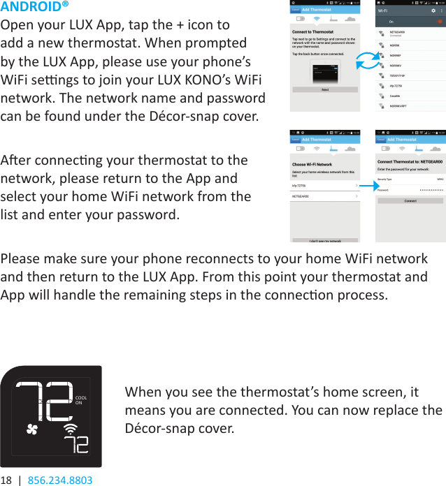 18  |  856.234.8803ANDROID®Open your LUX App, tap the + icon to add a new thermostat. When prompted by the LUX App, please use your phone’s WiFi sengs to join your LUX KONO’s WiFi network. The network name and password can be found under the Décor-snap cover.Aer connecng your thermostat to the network, please return to the App and select your home WiFi network from the list and enter your password.Please make sure your phone reconnects to your home WiFi network and then return to the LUX App. From this point your thermostat and App will handle the remaining steps in the connecon process.When you see the thermostat’s home screen, it means you are connected. You can now replace the Décor-snap cover.COOLON