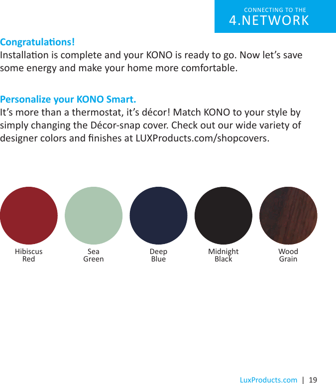 LuxProducts.com  |  19Congratulaons!Installaon is complete and your KONO is ready to go. Now let’s save some energy and make your home more comfortable.Personalize your KONO Smart.It’s more than a thermostat, it’s décor! Match KONO to your style by simply changing the Décor-snap cover. Check out our wide variety of designer colors and nishes at LUXProducts.com/shopcovers.  Hibiscus  Red Sea  Green Deep Blue WoodGrainMidnight  BlackCONNECTING TO THE NETWORK4. 