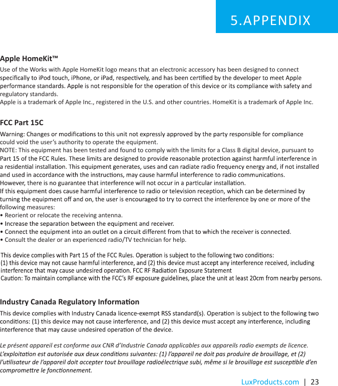 LuxProducts.com  |  23Apple HomeKit™Use of the Works with Apple HomeKit logo means that an electronic accessory has been designed to connect regulatory standards.Apple is a trademark of Apple Inc., registered in the U.S. and other countries. HomeKit is a trademark of Apple Inc.Industry Canada Regulatory Informaon Le présent appareil est conforme aux CNR d’Industrie Canada applicables aux appareils radio exempts de licence.   APPENDIX5. FCC Part 15Ccould void the user’s authority to operate the equipment. NOTE: This equipment has been tested and found to comply with the limits for a Class B digital device, pursuant to  following measures:• Reorient or relocate the receiving antenna.• Consult the dealer or an experienced radio/TV technician for help.