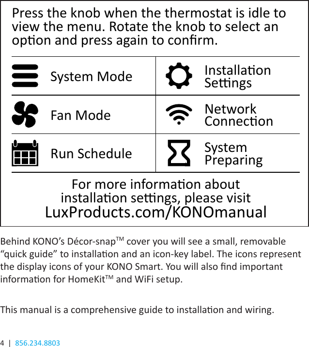 4  |  856.234.8803Behind KONO’s Décor-snapTM cover you will see a small, removable “quick guide” to installaon and an icon-key label. The icons represent the display icons of your KONO Smart. You will also nd important informaon for HomeKitTM and WiFi setup.This manual is a comprehensive guide to installaon and wiring.Press the knob when the thermostat is idle to view the menu. Rotate the knob to select an opon and press again to conrm.System Mode Installaon SengsFan Mode Network ConneconRun Schedule System  PreparingFor more informaon about  installaon sengs, please visit   LuxProducts.com/KONOmanual