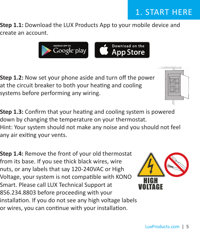LuxProducts.com  |  5Step 1.1: Download the LUX Products App to your mobile device and create an account. Step 1.2: Now set your phone aside and turn o the power at the circuit breaker to both your heang and cooling systems before performing any wiring.Step 1.3: Conrm that your heang and cooling system is powered down by changing the temperature on your thermostat.  Hint: Your system should not make any noise and you should not feel any air exing your vents. Step 1.4: Remove the front of your old thermostat from its base. If you see thick black wires, wire nuts, or any labels that say 120-240VAC or High Voltage, your system is not compable with KONO Smart. Please call LUX Technical Support at  856.234.8803 before proceeding with your installaon. If you do not see any high voltage labels  or wires, you can connue with your installaon.1. START HEREHIGHVOLTAGE