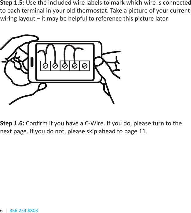 6  |  856.234.8803Step 1.5: Use the included wire labels to mark which wire is connected to each terminal in your old thermostat. Take a picture of your current wiring layout – it may be helpful to reference this picture later.Step 1.6: Conrm if you have a C-Wire. If you do, please turn to the next page. If you do not, please skip ahead to page 11.