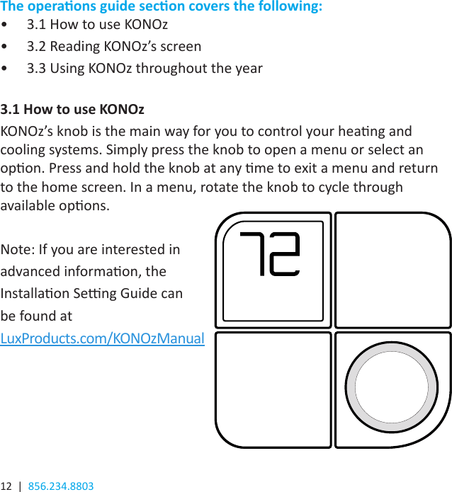 12  |  856.234.8803The operaons guide secon covers the following:•  3.1 How to use KONOz•  3.2 Reading KONOz’s screen•  3.3 Using KONOz throughout the year3.1 How to use KONOzKONOz’s knob is the main way for you to control your heang and cooling systems. Simply press the knob to open a menu or select an opon. Press and hold the knob at any me to exit a menu and return to the home screen. In a menu, rotate the knob to cycle through available opons.Note: If you are interested in advanced informaon, the Installaon Seng Guide can be found at LuxProducts.com/KONOzManual