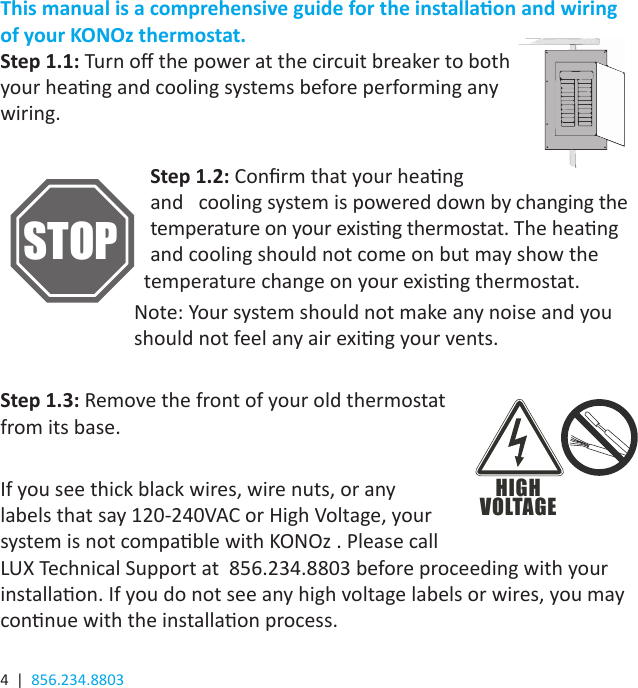 4  |  856.234.8803This manual is a comprehensive guide for the installaon and wiring of your KONOz thermostat.Step 1.1: Turn o the power at the circuit breaker to both your heang and cooling systems before performing any wiring.      Step 1.2: Conrm that your heang              and   cooling system is powered down by changing the     temperature on your exisng thermostat. The heang      and cooling should not come on but may show the      temperature change on your exisng thermostat. Note: Your system should not make any noise and you should not feel any air exing your vents.Step 1.3: Remove the front of your old thermostat from its base. If you see thick black wires, wire nuts, or any labels that say 120-240VAC or High Voltage, your system is not compable with KONOz . Please call LUX Technical Support at  856.234.8803 before proceeding with your installaon. If you do not see any high voltage labels or wires, you may connue with the installaon process.HIGHVOLTAGESTOP