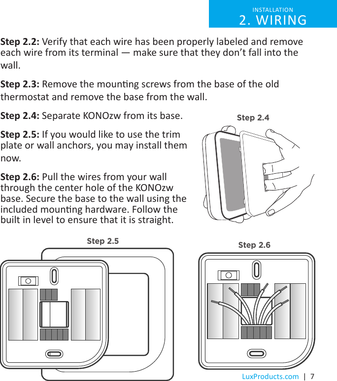 LuxProducts.com  |  7Step 2.2: Verify that each wire has been properly labeled and remove each wire from its terminal — make sure that they don’t fall into the wall. Step 2.3: Remove the mounng screws from the base of the old thermostat and remove the base from the wall.Step 2.4: Separate KONOzw from its base.Step 2.5: If you would like to use the trim plate or wall anchors, you may install them now.Step 2.6: Pull the wires from your wall through the center hole of the KONOzw base. Secure the base to the wall using the included mounng hardware. Follow the built in level to ensure that it is straight.INSTALLATION 2. WIRINGStep 2.4Step 2.5 Step 2.6