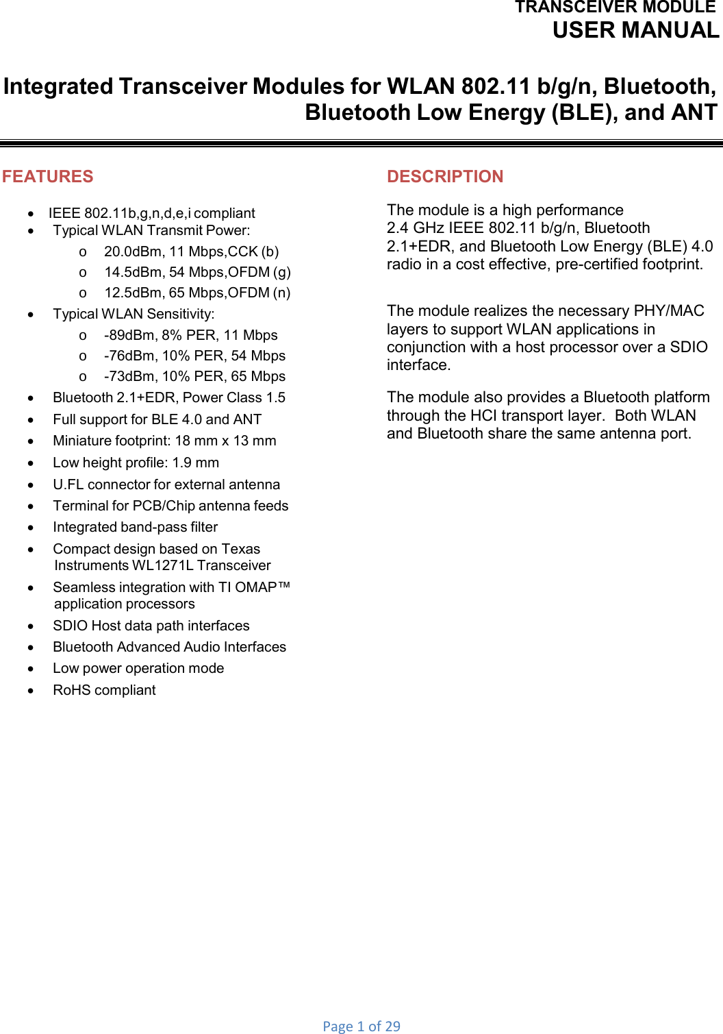 TRANSCEIVER MODULEUSER MANUALPage1of29Integrated Transceiver Modules for WLAN 802.11 b/g/n, Bluetooth, Bluetooth Low Energy (BLE), and ANT FEATURES IEEE 802.11b,g,n,d,e,i compliant    Typical WLAN Transmit Power: o  20.0dBm, 11 Mbps,CCK (b) o  14.5dBm, 54 Mbps,OFDM (g) o  12.5dBm, 65 Mbps,OFDM (n)    Typical WLAN Sensitivity: o  -89dBm, 8% PER, 11 Mbps o  -76dBm, 10% PER, 54 Mbps o  -73dBm, 10% PER, 65 Mbps    Bluetooth 2.1+EDR, Power Class 1.5    Full support for BLE 4.0 and ANT    Miniature footprint: 18 mm x 13 mm    Low height profile: 1.9 mm    U.FL connector for external antenna    Terminal for PCB/Chip antenna feeds    Integrated band-pass filter    Compact design based on Texas Instruments WL1271L Transceiver    Seamless integration with TI OMAP™ application processors    SDIO Host data path interfaces    Bluetooth Advanced Audio Interfaces    Low power operation mode    RoHS compliant              DESCRIPTION The module is a high performance 2.4 GHz IEEE 802.11 b/g/n, Bluetooth 2.1+EDR, and Bluetooth Low Energy (BLE) 4.0 radio in a cost effective, pre-certified footprint. The module realizes the necessary PHY/MAC layers to support WLAN applications in conjunction with a host processor over a SDIO interface. The module also provides a Bluetooth platform through the HCI transport layer.  Both WLAN and Bluetooth share the same antenna port. 