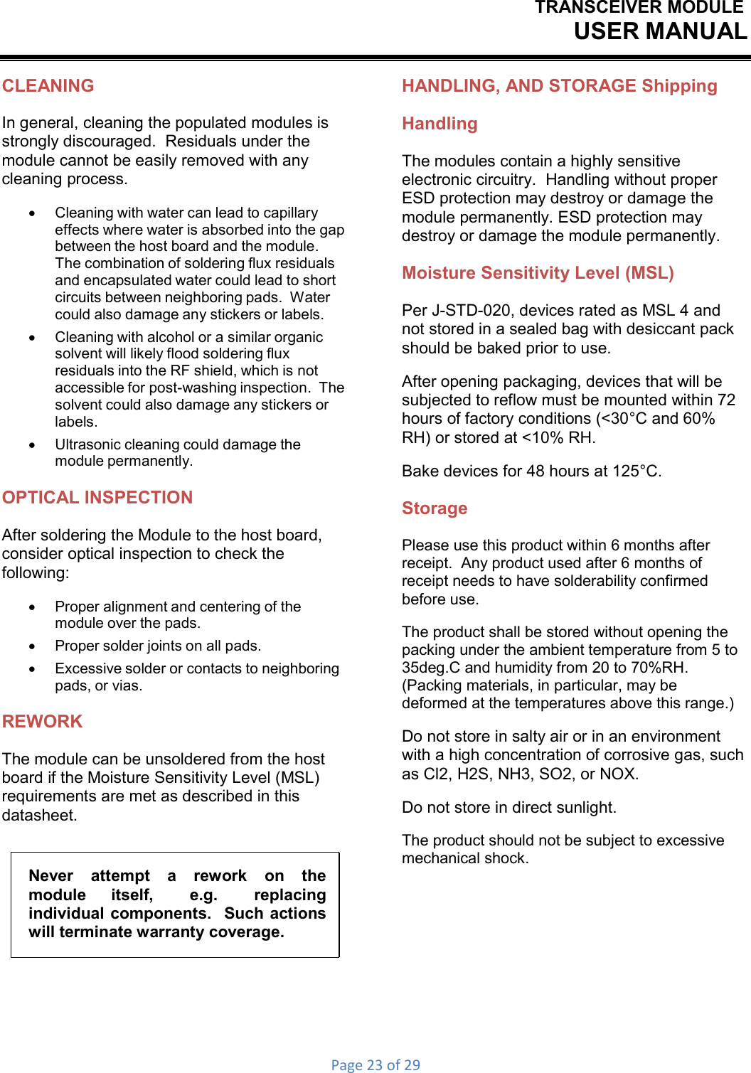 TRANSCEIVER MODULEUSER MANUALPage23of29CLEANING In general, cleaning the populated modules is strongly discouraged.  Residuals under the module cannot be easily removed with any cleaning process.    Cleaning with water can lead to capillary effects where water is absorbed into the gap between the host board and the module. The combination of soldering flux residuals and encapsulated water could lead to short circuits between neighboring pads.  Water could also damage any stickers or labels.    Cleaning with alcohol or a similar organic solvent will likely flood soldering flux residuals into the RF shield, which is not accessible for post-washing inspection.  The solvent could also damage any stickers or labels.    Ultrasonic cleaning could damage the module permanently. OPTICAL INSPECTION After soldering the Module to the host board, consider optical inspection to check the following:    Proper alignment and centering of the module over the pads.      Proper solder joints on all pads.    Excessive solder or contacts to neighboring pads, or vias. REWORK The module can be unsoldered from the host board if the Moisture Sensitivity Level (MSL) requirements are met as described in this datasheet. Never  attempt  a  rework  on  the module  itself,  e.g.  replacing individual components.  Such actions will terminate warranty coverage. HANDLING, AND STORAGE Shipping Handling The modules contain a highly sensitive electronic circuitry.  Handling without proper ESD protection may destroy or damage the module permanently. ESD protection may destroy or damage the module permanently. Moisture Sensitivity Level (MSL) Per J-STD-020, devices rated as MSL 4 and not stored in a sealed bag with desiccant pack should be baked prior to use. After opening packaging, devices that will be subjected to reflow must be mounted within 72 hours of factory conditions (&lt;30°C and 60% RH) or stored at &lt;10% RH. Bake devices for 48 hours at 125°C. Storage Please use this product within 6 months after receipt.  Any product used after 6 months of receipt needs to have solderability confirmed before use. The product shall be stored without opening the packing under the ambient temperature from 5 to 35deg.C and humidity from 20 to 70%RH. (Packing materials, in particular, may be deformed at the temperatures above this range.) Do not store in salty air or in an environment with a high concentration of corrosive gas, such as Cl2, H2S, NH3, SO2, or NOX. Do not store in direct sunlight. The product should not be subject to excessive mechanical shock. 