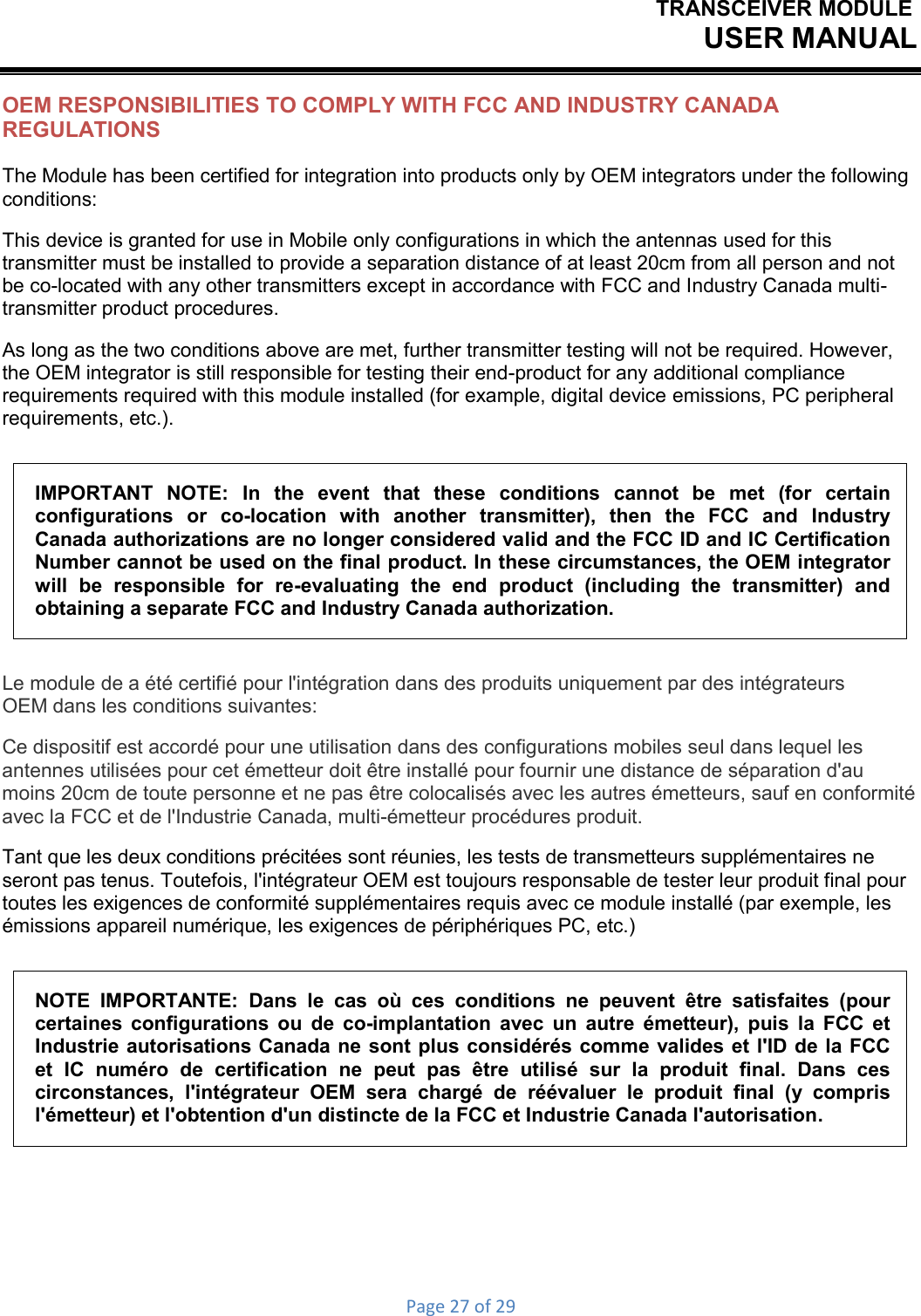 TRANSCEIVER MODULEUSER MANUALPage27of29OEM RESPONSIBILITIES TO COMPLY WITH FCC AND INDUSTRY CANADA REGULATIONS The Module has been certified for integration into products only by OEM integrators under the following conditions: This device is granted for use in Mobile only configurations in which the antennas used for this transmitter must be installed to provide a separation distance of at least 20cm from all person and not be co-located with any other transmitters except in accordance with FCC and Industry Canada multi- transmitter product procedures. As long as the two conditions above are met, further transmitter testing will not be required. However, the OEM integrator is still responsible for testing their end-product for any additional compliance requirements required with this module installed (for example, digital device emissions, PC peripheral requirements, etc.). IMPORTANT NOTE: In the event that these conditions cannot be met (for certain configurations  or  co-location  with  another  transmitter),  then  the  FCC  and  Industry Canada authorizations are no longer considered valid and the FCC ID and IC Certification Number cannot be used on the final product. In these circumstances, the OEM integrator will be responsible for re-evaluating the end product (including the transmitter) and obtaining a separate FCC and Industry Canada authorization. Le module de a été certifié pour l&apos;intégration dans des produits uniquement par des intégrateurs OEM dans les conditions suivantes: Ce dispositif est accordé pour une utilisation dans des configurations mobiles seul dans lequel les antennes utilisées pour cet émetteur doit être installé pour fournir une distance de séparation d&apos;au moins 20cm de toute personne et ne pas être colocalisés avec les autres émetteurs, sauf en conformité avec la FCC et de l&apos;Industrie Canada, multi-émetteur procédures produit. Tant que les deux conditions précitées sont réunies, les tests de transmetteurs supplémentaires ne seront pas tenus. Toutefois, l&apos;intégrateur OEM est toujours responsable de tester leur produit final pour toutes les exigences de conformité supplémentaires requis avec ce module installé (par exemple, les émissions appareil numérique, les exigences de périphériques PC, etc.) NOTE IMPORTANTE: Dans le cas où ces conditions ne peuvent être satisfaites (pour certaines configurations ou de co-implantation avec un autre émetteur), puis la FCC et Industrie autorisations Canada ne sont plus considérés comme valides et l&apos;ID de la FCC et IC numéro de certification ne peut pas être utilisé sur la produit final. Dans ces circonstances, l&apos;intégrateur OEM sera chargé de réévaluer le produit final (y compris l&apos;émetteur) et l&apos;obtention d&apos;un distincte de la FCC et Industrie Canada l&apos;autorisation. 