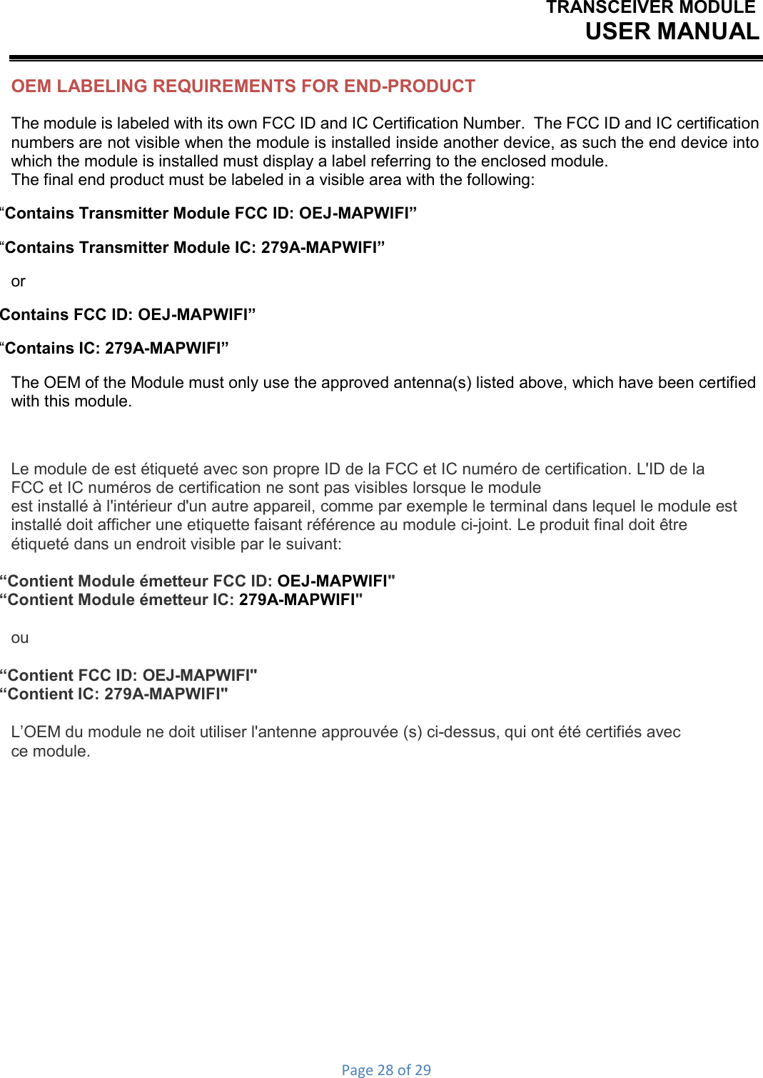 TRANSCEIVER MODULEUSER MANUALPage28of29OEM LABELING REQUIREMENTS FOR END-PRODUCT The module is labeled with its own FCC ID and IC Certification Number.  The FCC ID and IC certification numbers are not visible when the module is installed inside another device, as such the end device into which the module is installed must display a label referring to the enclosed module. The final end product must be labeled in a visible area with the following: “Contains Transmitter Module FCC ID: OEJ-MAPWIFI” “Contains Transmitter Module IC: 279A-MAPWIFI” or Contains FCC ID: OEJ-MAPWIFI” “Contains IC: 279A-MAPWIFI” The OEM of the Module must only use the approved antenna(s) listed above, which have been certified with this module. Le module de est étiqueté avec son propre ID de la FCC et IC numéro de certification. L&apos;ID de la FCC et IC numéros de certification ne sont pas visibles lorsque le module est installé à l&apos;intérieur d&apos;un autre appareil, comme par exemple le terminal dans lequel le module est installé doit afficher une etiquette faisant référence au module ci-joint. Le produit final doit être étiqueté dans un endroit visible par le suivant: “Contient Module émetteur FCC ID: OEJ-MAPWIFI&quot; “Contient Module émetteur IC: 279A-MAPWIFI&quot; ou “Contient FCC ID: OEJ-MAPWIFI&quot; “Contient IC: 279A-MAPWIFI&quot; L’OEM du module ne doit utiliser l&apos;antenne approuvée (s) ci-dessus, qui ont été certifiés avec ce module. 