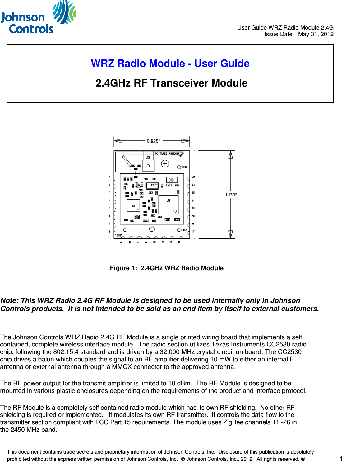                                       User Guide WRZ Radio Module 2.4G   Issue Date  May 31, 2012  This document contains trade secrets and proprietary information of Johnson Controls, Inc.  Disclosure of this publication is absolutely prohibited without the express written permission of Johnson Controls, Inc.   Johnson Controls, Inc., 2012.  All rights reserved. ©   1        WRZ Radio Module - User Guide  2.4GHz RF Transceiver Module   Figure 1:  2.4GHz WRZ Radio Module   Note: This WRZ Radio 2.4G RF Module is designed to be used internally only in Johnson Controls products.  It is not intended to be sold as an end item by itself to external customers.  The Johnson Controls WRZ Radio 2.4G RF Module is a single printed wiring board that implements a self contained, complete wireless interface module.  The radio section utilizes Texas Instruments CC2530 radio chip, following the 802.15.4 standard and is driven by a 32.000 MHz crystal circuit on board. The CC2530 chip drives a balun which couples the signal to an RF amplifier delivering 10 mW to either an internal F antenna or external antenna through a MMCX connector to the approved antenna.  The RF power output for the transmit amplifier is limited to 10 dBm.  The RF Module is designed to be mounted in various plastic enclosures depending on the requirements of the product and interface protocol.   The RF Module is a completely self contained radio module which has its own RF shielding.  No other RF shielding is required or implemented.   It modulates its own RF transmitter.  It controls the data flow to the transmitter section compliant with FCC Part 15 requirements. The module uses ZigBee channels 11 -26 in the 2450 MHz band. 