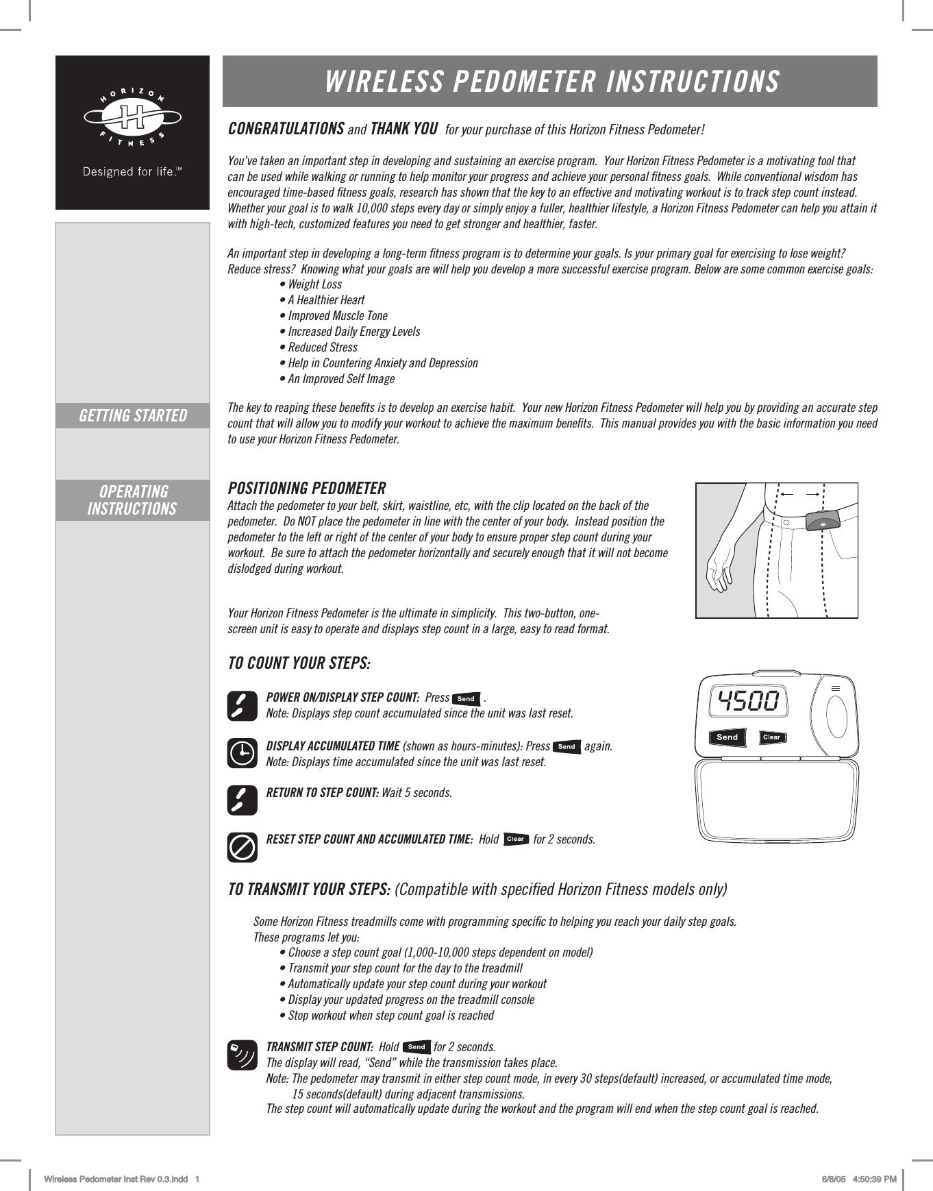 WIRELESS PEDOMETER INSTRUCTIONSCONGRATULATIONS and THANK YOU  for your purchase of this Horizon Fitness Pedometer!You’ve taken an important step in developing and sustaining an exercise program.  Your Horizon Fitness Pedometer is a motivating tool that  can be used while walking or running to help monitor your progress and achieve your personal ﬁtness goals.  While conventional wisdom has encouraged time-based ﬁtness goals, research has shown that the key to an effective and motivating workout is to track step count instead. Whether your goal is to walk 10,000 steps every day or simply enjoy a fuller, healthier lifestyle, a Horizon Fitness Pedometer can help you attain it with high-tech, customized features you need to get stronger and healthier, faster.      An important step in developing a long-term ﬁtness program is to determine your goals. Is your primary goal for exercising to lose weight?  Reduce stress?  Knowing what your goals are will help you develop a more successful exercise program. Below are some common exercise goals:• Weight Loss • A Healthier Heart • Improved Muscle Tone • Increased Daily Energy Levels • Reduced Stress • Help in Countering Anxiety and Depression • An Improved Self ImageThe key to reaping these beneﬁts is to develop an exercise habit.  Your new Horizon Fitness Pedometer will help you by providing an accurate step count that will allow you to modify your workout to achieve the maximum beneﬁts.  This manual provides you with the basic information you need to use your Horizon Fitness Pedometer.  POSITIONING PEDOMETER Attach the pedometer to your belt, skirt, waistline, etc, with the clip located on the back of the  pedometer.  Do NOT place the pedometer in line with the center of your body.  Instead position the pedometer to the left or right of the center of your body to ensure proper step count during your  workout.  Be sure to attach the pedometer horizontally and securely enough that it will not become dislodged during workout.    Your Horizon Fitness Pedometer is the ultimate in simplicity.  This two-button, one- screen unit is easy to operate and displays step count in a large, easy to read format.TO COUNT YOUR STEPS:POWER ON/DISPLAY STEP COUNT:  Press            . Note: Displays step count accumulated since the unit was last reset.DISPLAY ACCUMULATED TIME (shown as hours-minutes): Press            again. Note: Displays time accumulated since the unit was last reset.RETURN TO STEP COUNT: Wait 5 seconds.RESET STEP COUNT AND ACCUMULATED TIME:  Hold            for 2 seconds. TO TRANSMIT YOUR STEPS: (Compatible with speciﬁed Horizon Fitness models only)Some Horizon Fitness treadmills come with programming speciﬁc to helping you reach your daily step goals. These programs let you:   • Choose a step count goal (1,000-10,000 steps dependent on model) • Transmit your step count for the day to the treadmill • Automatically update your step count during your workout • Display your updated progress on the treadmill console • Stop workout when step count goal is reachedTRANSMIT STEP COUNT:  Hold   for 2 seconds.The display will read, “Send” while the transmission takes place. Note: The pedometer may transmit in either step count mode, in every 30 steps(default) increased, or accumulated time mode,         15 seconds(default) during adjacent transmissions.         The step count will automatically update during the workout and the program will end when the step count goal is reached.GETTING STARTEDOPERATING INSTRUCTIONS 4500  Wireless Pedometer Inst Rev 0.3.indd   1 6/8/05   4:50:39 PM