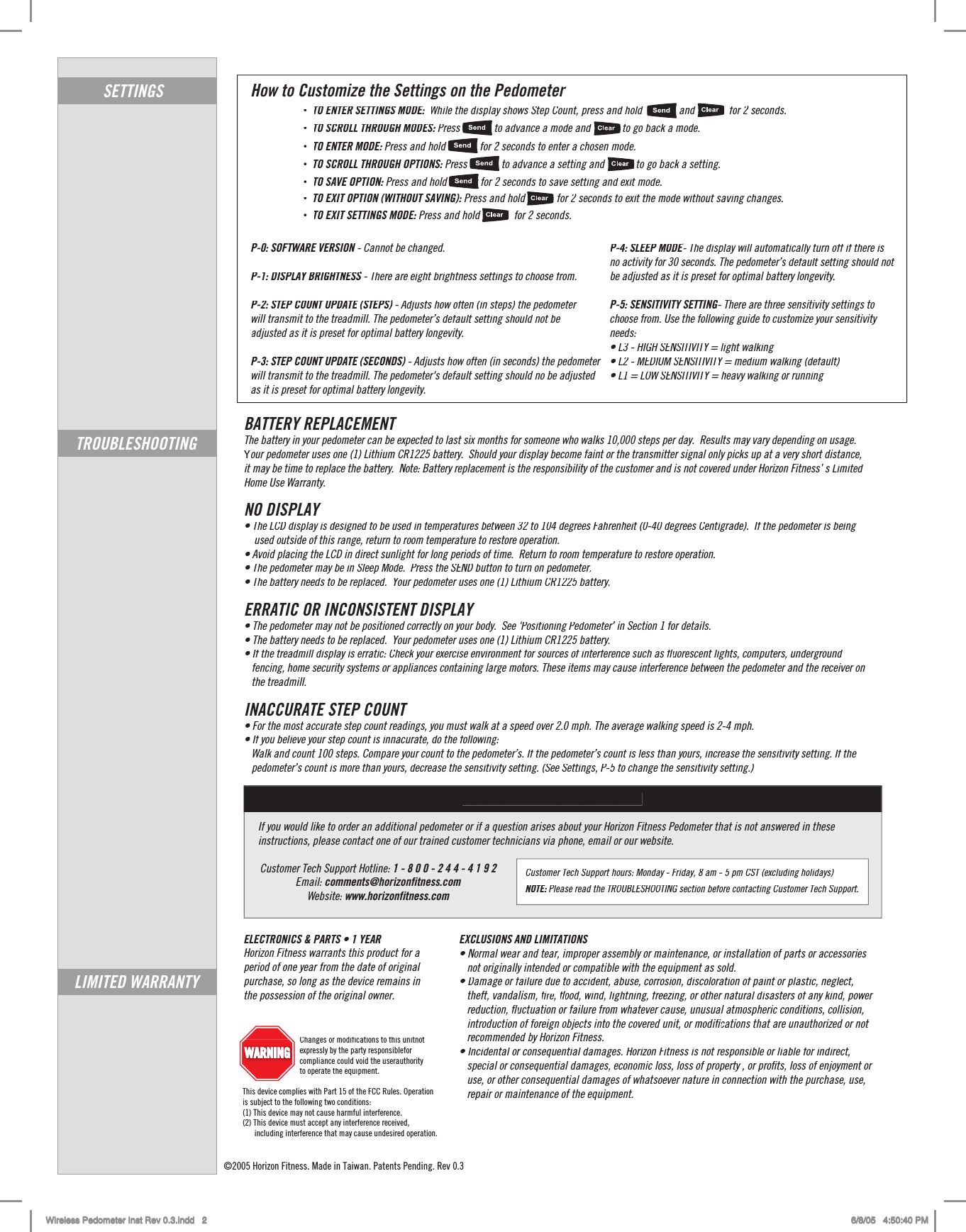 How to Customize the Settings on the Pedometer•TO ENTER SETTINGS MODE: :While the display shows Step Count, press and hold              and             for 2seconds.  2•TO SCROLL THROUGH MODES: Press             to advance a mode and            to go back a mode.  :•TO ENTER MODE: Press and hold             for :2 seconds to enter a chosen mode. 2•TO SCROLL THROUGH OPTIONS: Press             to advance a setting and            to go back a setting.  •TO SAVE OPTION:Press and hold          v for :2 seconds to save setting and exit mode. 2•TO EXIT OPTION (WITHOUT SAVING): Press and hold            for 2 seconds to exit the mode without saving changes.2•TO EXIT SETTINGS MODE: Press and hold             for :2 seconds. 2SETTINGSTROUBLESHOOTINGP-4: SLEEP MODE- The display will automatically turn off if there is EEno activity for 30 seconds. The pedometer’s default setting should not  ’be adjusted as it is preset for optimal battery longevity.yyP-5: SENSITIVITY SETTING- There are three sensitivity settings to choose from. Use the following guide to customize your sensitivity needs: • L3 - HIGH SENSITIVITY = light walking•• L2 - MEDIUM SENSITIVITY = medium walking (default)•• L1 = LOW SENSITIVITY = heavy walking or running•P-0: SOFTWARE VERSION - Cannot be changed.P-1: DISPLAY BRIGHTNESS - There are eight brightness settings to choose from.SP-2: STEP COUNT UPDATE (STEPS) - Adjusts how often (in steps) the pedometer )will transmit to the treadmill. The pedometer’s default setting should not be ’adjusted as it is preset for optimal battery longevity.yy P-3: STEP COUNT UPDATE (SECONDS) - Adjusts how often (in seconds) the pedometerwill transmit to the treadmill. The pedometer&apos;s default setting should no be adjustedas it is preset for optimal battery longevity.BATTERY REPLACEMENTThe battery in your pedometer can be expected to last six months for someone who walks 10,000 steps per day.  Results may vary depending on usage. Your pedometer uses one (1) Lithium CR1225 battery.  Should your display become faint or the transmitter signal only picks up at a very short distance, it may be time to replace the battery.  Note: Battery replacement is the responsibility of the customer and is not covered under Horizon Fitness’ s Limited ’Home Use Warranty.  NO DISPLAY• The LCD display is designed to be used in temperatures between 32 to 104 degrees Fahrenheit (0-40 degrees Centigrade).  If the pedometer is being •    used outside of this range, return to room temperature to restore operation.  • Avoid placing the LCD in direct sunlight for long periods of time.  Return to room temperature to restore operation. •• The pedometer may be in Sleep Mode.  Press the SEND button to turn on pedometer•.rr• The battery needs to be replaced.  Your pedometer uses one (1) Lithium CR1225 battery•.yyERRATIC OR INCONSISTENT DISPLAY• The pedometer may not be positioned correctly on your body.  See •‘Positioning Pedometer‘’ in Section 1 for details.’• The battery needs to be replaced.  Your pedometer uses one (1) Lithium CR1225 battery. •• If the treadmill display is erratic: Check your exercise environment for sources of interference such as •ﬂuorescent lights, computers, underground ﬂﬂ   fencing, home security systems or appliances containing large motors. These items may cause interference between the pedometer and the receiver on    the treadmill.  INACCURATE STEP COUNT• For the most accurate step count readings, you must walk at a speed over 2.0 mph. The average walking speed is 2-4 mph. •• If you believe your step count is innacurate, do the following:  •   Walk and count 100 steps. Compare your count to the pedometer’s. If the pedometer’’s count is less than yours, increase the sensitivity setting. If the ’   pedometer’s count is more than yours, decrease the sensitivity setting. (See Settings, P-5 to change the sensitivity setting.) ’LIMITED WARRANTYEXCLUSIONS AND LIMITATIONS • Normal wear and tear, improper assembly or maintenance, or installation of parts or accessories •   not originally intended or compatible with the equipment as sold. • Damage or failure due to accident, abuse, corrosion, discoloration of paint or plastic, neglect, •   theft, vandalism, ﬁre, ﬁﬁﬂood, wind, lightning, freezing, or other natural disasters of any kind, power ﬂﬂ   reduction, ﬂuctuation or failure from whatever cause, unusual atmospheric conditions, collision, ﬂﬂ   introduction of foreign objects into the covered unit, or modiﬁiications that are unauthorized or not  ﬁﬁ   recommended by Horizon Fitness. • Incidental or consequential damages. Horizon Fitness is not responsible or liable for indirect,•   special or consequential damages, economic loss, loss of property , or proﬁts, loss of enjoyment or    use, or other consequential damages of whatsoever nature in connection with the purchase, use,    repair or maintenance of the equipment.     ©2005 Horizon Fitness. Made in Taiwan. Patents Pending. Rev 0.3Wireless Pedometer Inst Rev 0.3.indd   2 6/8/05   4:50:40 PMIf you would like to order an additional pedometer or if a question arises about your Horizon Fitness Pedometer that is not answered in these instructions, please contact one of our trained customer technicians via phone, email or our website. Customer Tech Support Hotline: 1 - 8 0 0 - 2 4 4 - 4 1 9 2Email: comments@horizonfitness.comWebsite: www.horizonfitness.comCUSTOMER TECH SUPPORTCustomer Tech Support hours: Monday - Friday, 8 am - 5 pm CST (excluding holidays)NOTE:Please read the TROUBLESHOOTING section before contacting Customer Tech Support.:                             Changes or modifications to this unitnot expressly by the party responsiblefor compliance could void the userauthority                             to operate the equipment. This device complies with Part 15 of the FCC Rules. Operation is subject to the following two conditions: (1) This device may not cause harmful interference. (2) This device must accept any interference received,      including interference that may cause undesired operation.ELECTRONICS &amp; PARTS • 1 YEAR •Horizon Fitness warrants this product for a period of one year from the date of original purchase, so long as the device remains in the possession of the original owner.         WARNINGWARNING