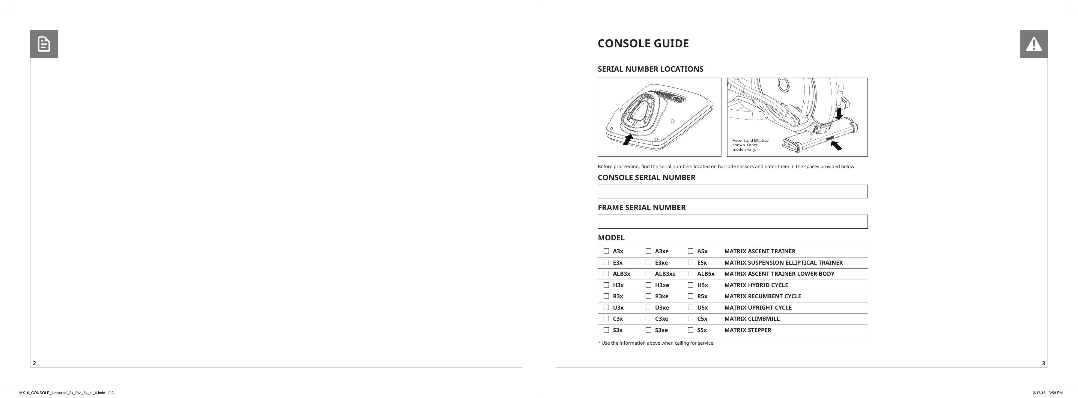 2 3Ascent and Elliptical shown. Other models vary.CONSOLE GUIDEBefore proceeding, nd the serial numbers located on barcode stickers and enter them in the spaces provided below. CONSOLE SERIAL NUMBERFRAME SERIAL NUMBERMODEL  FA3x  FA3xe  FA5x MATRIX ASCENT TRAINER FE3x  FE3xe  FE5x MATRIX SUSPENSION ELLIPTICAL TRAINER FALB3x  FALB3xe  FALB5x MATRIX ASCENT TRAINER LOWER BODY FH3x  FH3xe  FH5x MATRIX HYBRID CYCLE FR3x  FR3xe  FR5x MATRIX RECUMBENT CYCLE FU3x  FU3xe  FU5x MATRIX UPRIGHT CYCLE FC3x  FC3xe  FC5x MATRIX CLIMBMILL FS3x  FS3xe  FS5x MATRIX STEPPER* Use the information above when calling for service.SERIAL NUMBER LOCATIONSMX16_CONSOLE_Universal_3x_3xe_5x_r1_0.indd   2-3 3/17/16   3:58 PM