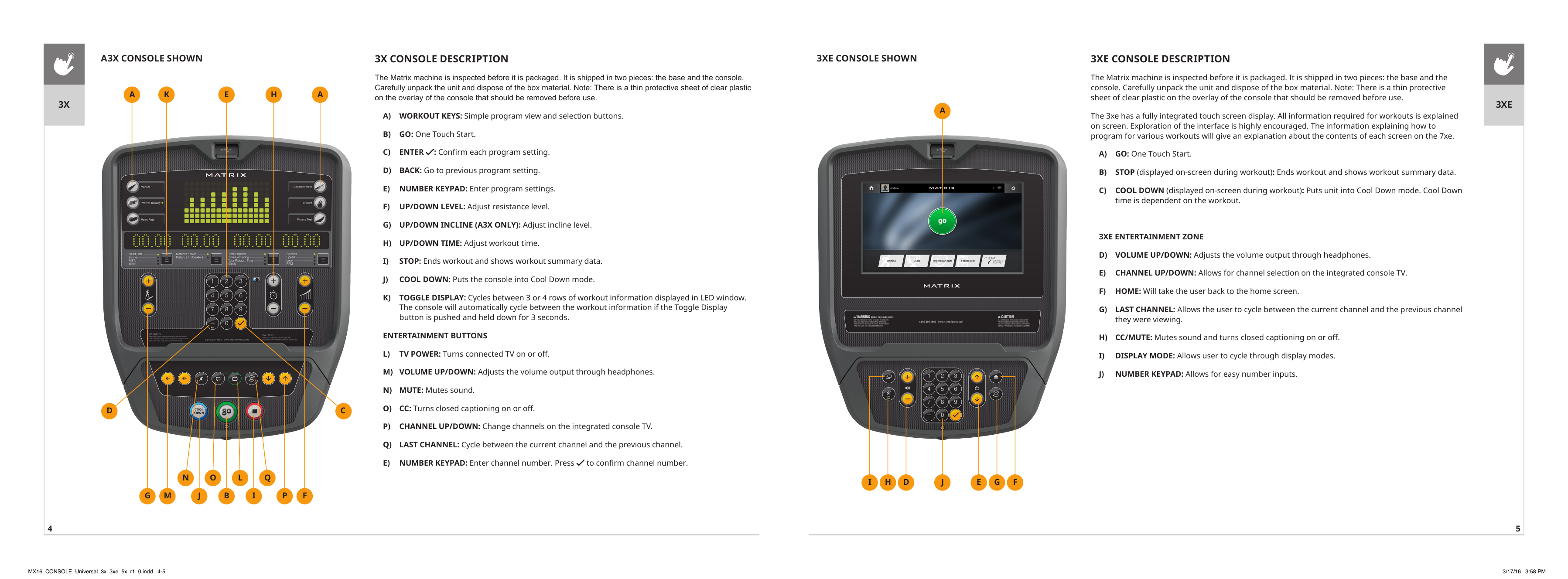 4 53X CONSOLE DESCRIPTIONThe Matrix machine is inspected before it is packaged. It is shipped in two pieces: the base and the console. Carefully unpack the unit and dispose of the box material. Note: There is a thin protective sheet of clear plastic on the overlay of the console that should be removed before use.A)  WORKOUT KEYS: Simple program view and selection buttons.B)  GO: One Touch Start.C)  ENTER  : Confirm each program setting.D)  BACK: Go to previous program setting.E)  NUMBER KEYPAD: Enter program settings.F)  UP/DOWN LEVEL: Adjust resistance level.G)  UP/DOWN INCLINE (A3X ONLY): Adjust incline level.H)  UP/DOWN TIME: Adjust workout time.I)  STOP: Ends workout and shows workout summary data.J)  COOL DOWN: Puts the console into Cool Down mode.K)  TOGGLE DISPLAY: Cycles between 3 or 4 rows of workout information displayed in LED window. The console will automatically cycle between the workout information if the Toggle Display button is pushed and held down for 3 seconds.ENTERTAINMENT BUTTONSL)  TV POWER: Turns connected TV on or off.M)  VOLUME UP/DOWN: Adjusts the volume output through headphones.N)  MUTE: Mutes sound.O)  CC: Turns closed captioning on or off.P)  CHANNEL UP/DOWN: Change channels on the integrated console TV.Q)  LAST CHANNEL: Cycle between the current channel and the previous channel.E)  NUMBER KEYPAD: Enter channel number. Press   to confirm channel number.AGA3X CONSOLE SHOWNAE HKFPMNJQIO LBD C3X 3XE3XE CONSOLE DESCRIPTIONThe Matrix machine is inspected before it is packaged. It is shipped in two pieces: the base and the console. Carefully unpack the unit and dispose of the box material. Note: There is a thin protective sheet of clear plastic on the overlay of the console that should be removed before use.The 3xe has a fully integrated touch screen display. All information required for workouts is explained on screen. Exploration of the interface is highly encouraged. The information explaining how to program for various workouts will give an explanation about the contents of each screen on the 7xe.A)  GO: One Touch Start.B)  STOP (displayed on-screen during workout): Ends workout and shows workout summary data.C)  COOL DOWN (displayed on-screen during workout): Puts unit into Cool Down mode. Cool Down time is dependent on the workout.3XE ENTERTAINMENT ZONED)  VOLUME UP/DOWN: Adjusts the volume output through headphones.E)  CHANNEL UP/DOWN: Allows for channel selection on the integrated console TV.F)  HOME: Will take the user back to the home screen.G)  LAST CHANNEL: Allows the user to cycle between the current channel and the previous channel they were viewing.H)  CC/MUTE: Mutes sound and turns closed captioning on or off.I)  DISPLAY MODE: Allows user to cycle through display modes.J)  NUMBER KEYPAD: Allows for easy number inputs.AJ3XE CONSOLE SHOWND E G FHIMX16_CONSOLE_Universal_3x_3xe_5x_r1_0.indd   4-5 3/17/16   3:58 PM