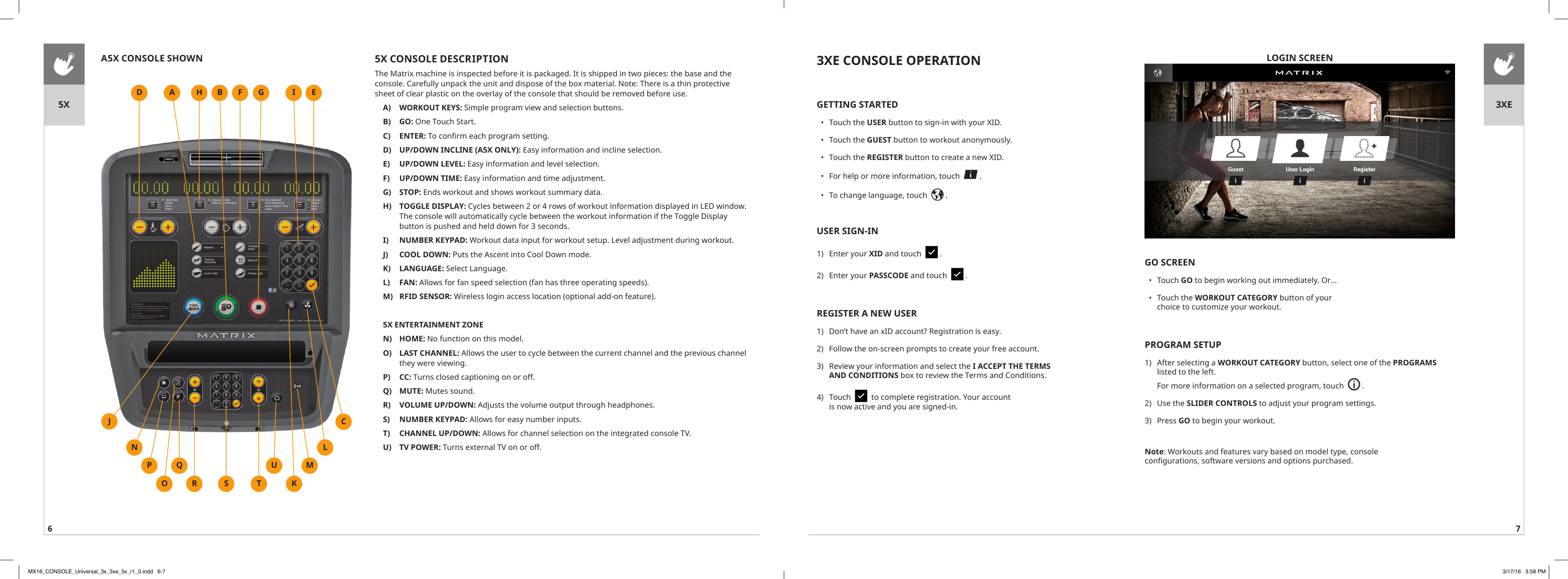 6 75X 3XE5X CONSOLE DESCRIPTIONThe Matrix machine is inspected before it is packaged. It is shipped in two pieces: the base and the console. Carefully unpack the unit and dispose of the box material. Note: There is a thin protective sheet of clear plastic on the overlay of the console that should be removed before use.A)  WORKOUT KEYS: Simple program view and selection buttons.B)  GO: One Touch Start.C)  ENTER: To confirm each program setting.D)  UP/DOWN INCLINE (A5X ONLY): Easy information and incline selection.E)  UP/DOWN LEVEL: Easy information and level selection.F)  UP/DOWN TIME: Easy information and time adjustment.G)  STOP: Ends workout and shows workout summary data.H)  TOGGLE DISPLAY: Cycles between 2 or 4 rows of workout information displayed in LED window. The console will automatically cycle between the workout information if the Toggle Display button is pushed and held down for 3 seconds.I)  NUMBER KEYPAD: Workout data input for workout setup. Level adjustment during workout.J)  COOL DOWN: Puts the Ascent into Cool Down mode.K)  LANGUAGE: Select Language.L)  FAN: Allows for fan speed selection (fan has three operating speeds).M)  RFID SENSOR: Wireless login access location (optional add-on feature).5X ENTERTAINMENT ZONEN)  HOME: No function on this model.O)  LAST CHANNEL: Allows the user to cycle between the current channel and the previous channel they were viewing. P)  CC: Turns closed captioning on or off.Q)  MUTE: Mutes sound.R)  VOLUME UP/DOWN: Adjusts the volume output through headphones.S)  NUMBER KEYPAD: Allows for easy number inputs.T)  CHANNEL UP/DOWN: Allows for channel selection on the integrated console TV.U)  TV POWER: Turns external TV on or off.HSA5X CONSOLE SHOWNED FTJMLKCA B GURQOPNILOGIN SCREEN3XE CONSOLE OPERATIONGETTING STARTED•  Touch the USER button to sign-in with your XID.•  Touch the GUEST button to workout anonymously.•  Touch the REGISTER button to create a new XID.•  For help or more information, touch    .•  To change language, touch    .USER SIGN-IN1)  Enter your XID and touch    .2)  Enter your PASSCODE and touch    .REGISTER A NEW USER1)  Don’t have an xID account? Registration is easy.2)  Follow the on-screen prompts to create your free account.3)  Review your information and select the I ACCEPT THE TERMS AND CONDITIONS box to review the Terms and Conditions.4)  Touch     to complete registration. Your account is now active and you are signed-in.GO SCREEN•  Touch GO to begin working out immediately. Or...•  Touch the WORKOUT CATEGORY button of your choice to customize your workout.PROGRAM SETUP1)  After selecting a WORKOUT CATEGORY button, select one of the PROGRAMS listed to the left. For more information on a selected program, touch    .2)  Use the SLIDER CONTROLS to adjust your program settings. 3)  Press GO to begin your workout.Note: Workouts and features vary based on model type, console configurations, software versions and options purchased.MX16_CONSOLE_Universal_3x_3xe_5x_r1_0.indd   6-7 3/17/16   3:58 PM