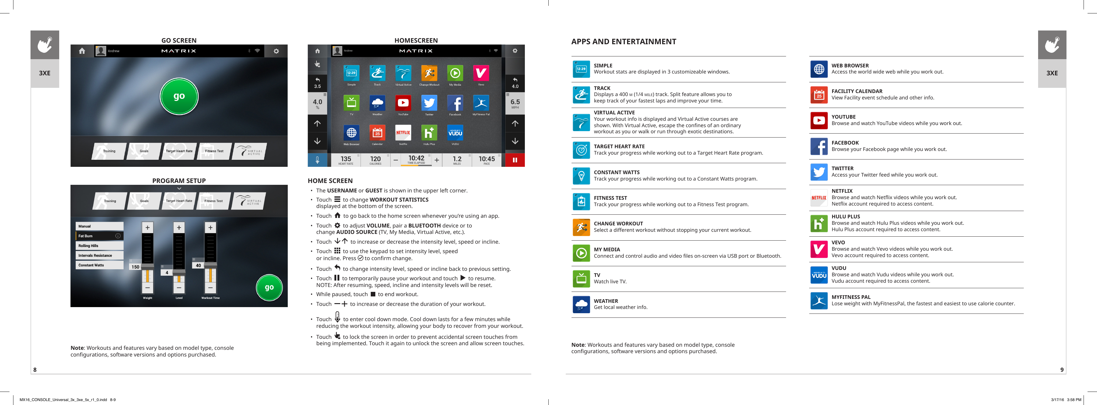 8 9GO SCREENHOME SCREEN•  The USERNAME or GUEST is shown in the upper left corner.•  Touch     to change WORKOUT STATISTICS displayed at the bottom of the screen.•  Touch     to go back to the home screen whenever you’re using an app.•  Touch     to adjust VOLUME, pair a BLUETOOTH device or to change AUDIO SOURCE (TV, My Media, Virtual Active, etc.). •  Touch       to increase or decrease the intensity level, speed or incline.•  Touch     to use the keypad to set intensity level, speed or incline. Press   to confirm change.•  Touch     to change intensity level, speed or incline back to previous setting.•  Touch     to temporarily pause your workout and touch     to resume. NOTE: After resuming, speed, incline and intensity levels will be reset.   •  While paused, touch     to end workout.•  Touch      to increase or decrease the duration of your workout.•  Touch     to enter cool down mode. Cool down lasts for a few minutes while reducing the workout intensity, allowing your body to recover from your workout. •  Touch     to lock the screen in order to prevent accidental screen touches from being implemented. Touch it again to unlock the screen and allow screen touches.  HOMESCREENPROGRAM SETUPNote: Workouts and features vary based on model type, console configurations, software versions and options purchased.3XE 3XEAPPS AND ENTERTAINMENTWEB BROWSER Access the world wide web while you work out.FACILITY CALENDAR View Facility event schedule and other info.YOUTUBE Browse and watch YouTube videos while you work out.FACEBOOK Browse your Facebook page while you work out.TWITTER Access your Twitter feed while you work out.NETFLIX Browse and watch Netflix videos while you work out. Netflix account required to access content.HULU PLUS Browse and watch Hulu Plus videos while you work out.Hulu Plus account required to access content.VEVO Browse and watch Vevo videos while you work out.Vevo account required to access content.VUDU Browse and watch Vudu videos while you work out.Vudu account required to access content.MYFITNESS PAL Lose weight with MyFitnessPal, the fastest and easiest to use calorie counter.SIMPLE Workout stats are displayed in 3 customizeable windows.TRACK Displays a 400 m (1/4 mile) track. Split feature allows you to keep track of your fastest laps and improve your time.VIRTUAL ACTIVE Your workout info is displayed and Virtual Active courses are shown. With Virtual Active, escape the confines of an ordinary workout as you or walk or run through exotic destinations.TARGET HEART RATE Track your progress while working out to a Target Heart Rate program.CONSTANT WATTS Track your progress while working out to a Constant Watts program.FITNESS TEST Track your progress while working out to a Fitness Test program.CHANGE WORKOUT Select a different workout without stopping your current workout.MY MEDIA Connect and control audio and video files on-screen via USB port or Bluetooth.TV Watch live TV.WEATHER Get local weather info.Note: Workouts and features vary based on model type, console configurations, software versions and options purchased.MX16_CONSOLE_Universal_3x_3xe_5x_r1_0.indd   8-9 3/17/16   3:58 PM