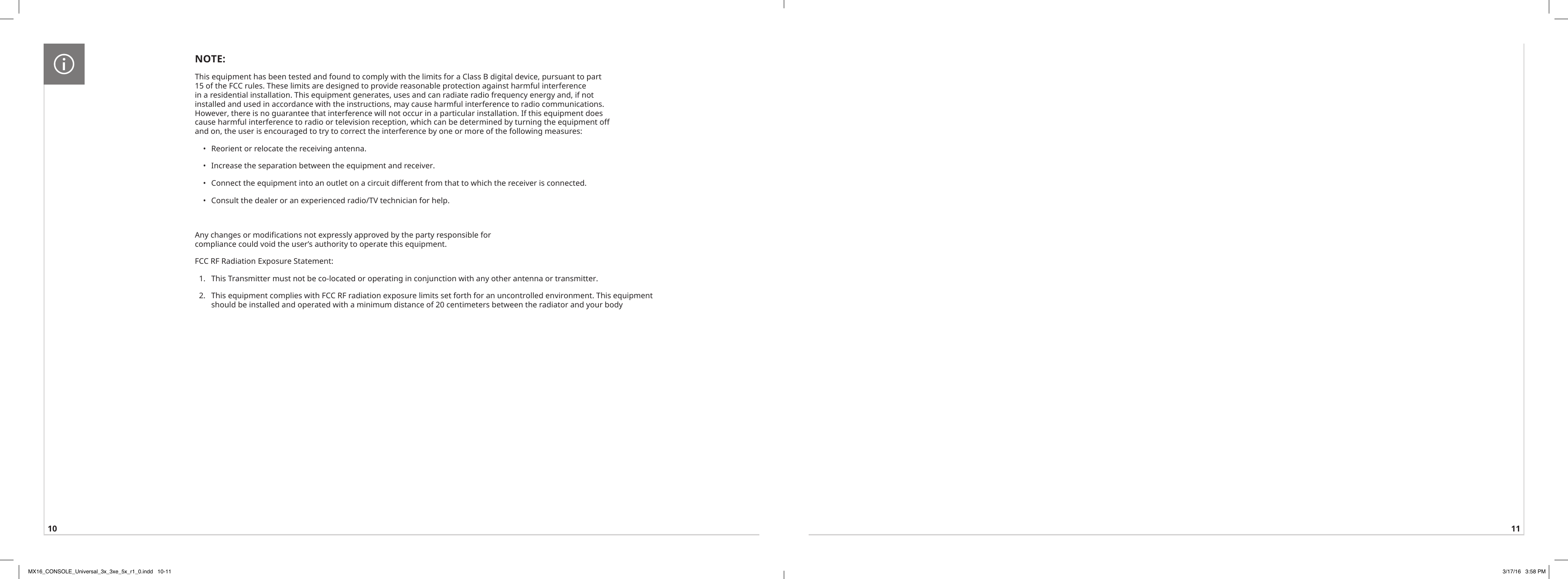 10 11NOTE:This equipment has been tested and found to comply with the limits for a Class B digital device, pursuant to part 15 of the FCC rules. These limits are designed to provide reasonable protection against harmful interference in a residential installation. This equipment generates, uses and can radiate radio frequency energy and, if not installed and used in accordance with the instructions, may cause harmful interference to radio communications. However, there is no guarantee that interference will not occur in a particular installation. If this equipment does cause harmful interference to radio or television reception, which can be determined by turning the equipment off and on, the user is encouraged to try to correct the interference by one or more of the following measures: •  Reorient or relocate the receiving antenna. •  Increase the separation between the equipment and receiver. •  Connect the equipment into an outlet on a circuit different from that to which the receiver is connected.  •  Consult the dealer or an experienced radio/TV technician for help.  Any changes or modifications not expressly approved by the party responsible for compliance could void the user’s authority to operate this equipment.   FCC RF Radiation Exposure Statement:   1.  This Transmitter must not be co-located or operating in conjunction with any other antenna or transmitter.   2.  This equipment complies with FCC RF radiation exposure limits set forth for an uncontrolled environment. This equipment should be installed and operated with a minimum distance of 20 centimeters between the radiator and your body MX16_CONSOLE_Universal_3x_3xe_5x_r1_0.indd   10-11 3/17/16   3:58 PM