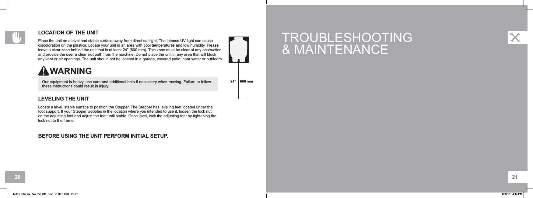 2120BEFORE USING THE UNIT PERFORM INITIAL SETUP.TROUBLESHOOTING&amp; MAINTENANCELEVELING THE UNITLocate a level, stable surface to position the Stepper. The Stepper has leveling feet located under the foot support. If your Stepper wobbles in the location where you intended to use it, loosen the lock nut on the adjusting foot and adjust the feet until stable. Once level, lock the adjusting feet by tightening the lock nut to the frame.Our equipment is heavy, use care and additional help if necessary when moving. Failure to follow these instructions could result in injury.WARNINGLOCATION OF THE UNITPlace the unit on a level and stable surface away from direct sunlight. The intense UV light can cause discoloration on the plastics. Locate your unit in an area with cool temperatures and low humidity. Please leave a clear zone behind the unit that is at least 24” (600 mm). This zone must be clear of any obstruction and provide the user a clear exit path from the machine. Do not place the unit in any area that will block any vent or air openings. The unit should not be located in a garage, covered patio, near water or outdoors.24” 600 mmMX15_S3x_5x_7xe_7xi_OM_Rev1_7_DES.indd   20-21 1/30/15   4:14 PM