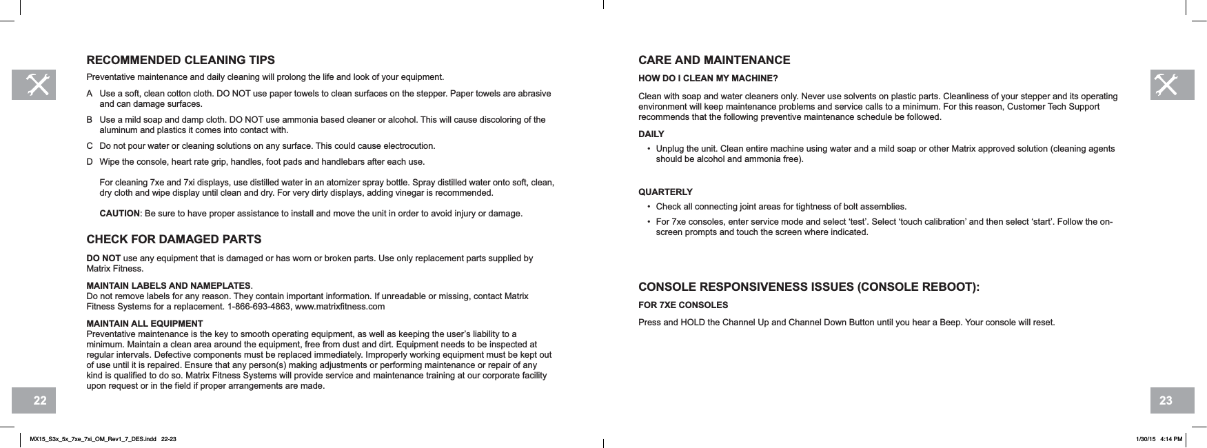 2322CARE AND MAINTENANCE HOW DO I CLEAN MY MACHINE?Clean with soap and water cleaners only. Never use solvents on plastic parts. Cleanliness of your stepper and its operating environment will keep maintenance problems and service calls to a minimum. For this reason, Customer Tech Support recommends that the following preventive maintenance schedule be followed.DAILY• Unplug the unit. Clean entire machine using water and a mild soap or other Matrix approved solution (cleaning agents should be alcohol and ammonia free).QUARTERLY• Check all connecting joint areas for tightness of bolt assemblies.• For 7xe consoles, enter service mode and select ‘test’. Select ‘touch calibration’ and then select ‘start’. Follow the on-screen prompts and touch the screen where indicated.CONSOLE RESPONSIVENESS ISSUES (CONSOLE REBOOT):FOR 7XE CONSOLESPress and HOLD the Channel Up and Channel Down Button until you hear a Beep. Your console will reset.RECOMMENDED CLEANING TIPSPreventative maintenance and daily cleaning will prolong the life and look of your equipment. A Use a soft, clean cotton cloth. DO NOT use paper towels to clean surfaces on the stepper. Paper towels are abrasive and can damage surfaces.B Use a mild soap and damp cloth. DO NOT use ammonia based cleaner or alcohol. This will cause discoloring of the aluminum and plastics it comes into contact with.C Do not pour water or cleaning solutions on any surface. This could cause electrocution.D Wipe the console, heart rate grip, handles, foot pads and handlebars after each use.For cleaning 7xe and 7xi displays, use distilled water in an atomizer spray bottle. Spray distilled water onto soft, clean, dry cloth and wipe display until clean and dry. For very dirty displays, adding vinegar is recommended.CAUTION: Be sure to have proper assistance to install and move the unit in order to avoid injury or damage.CHECK FOR DAMAGED PARTSDO NOT use any equipment that is damaged or has worn or broken parts. Use only replacement parts supplied by Matrix Fitness.MAINTAIN LABELS AND NAMEPLATES.Do not remove labels for any reason. They contain important information. If unreadable or missing, contact Matrix Fitness Systems for a replacement. 1-866-693-4863, www.matrixfitness.comMAINTAIN ALL EQUIPMENTPreventative maintenance is the key to smooth operating equipment, as well as keeping the user’s liability to a minimum. Maintain a clean area around the equipment, free from dust and dirt. Equipment needs to be inspected at regular intervals. Defective components must be replaced immediately. Improperly working equipment must be kept out of use until it is repaired. Ensure that any person(s) making adjustments or performing maintenance or repair of any kind is qualified to do so. Matrix Fitness Systems will provide service and maintenance training at our corporate facility upon request or in the field if proper arrangements are made.MX15_S3x_5x_7xe_7xi_OM_Rev1_7_DES.indd   22-23 1/30/15   4:14 PM