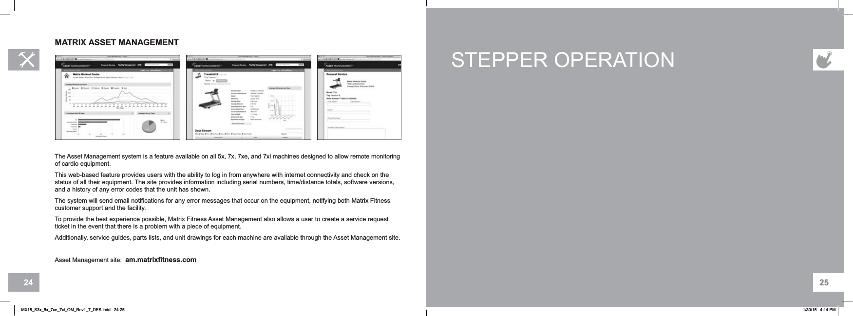 2524STEPPER OPERATIONMATRIX ASSET MANAGEMENTThe Asset Management system is a feature available on all 5x, 7x, 7xe, and 7xi machines designed to allow remote monitoring of cardio equipment.This web-based feature provides users with the ability to log in from anywhere with internet connectivity and check on the status of all their equipment. The site provides information including serial numbers, time/distance totals, software versions, and a history of any error codes that the unit has shown.The system will send email notifications for any error messages that occur on the equipment, notifying both Matrix Fitness customer support and the facility.To provide the best experience possible, Matrix Fitness Asset Management also allows a user to create a service request ticket in the event that there is a problem with a piece of equipment.Additionally, service guides, parts lists, and unit drawings for each machine are available through the Asset Management site.Asset Management site: am.matrixfitness.comMX15_S3x_5x_7xe_7xi_OM_Rev1_7_DES.indd   24-25 1/30/15   4:14 PM