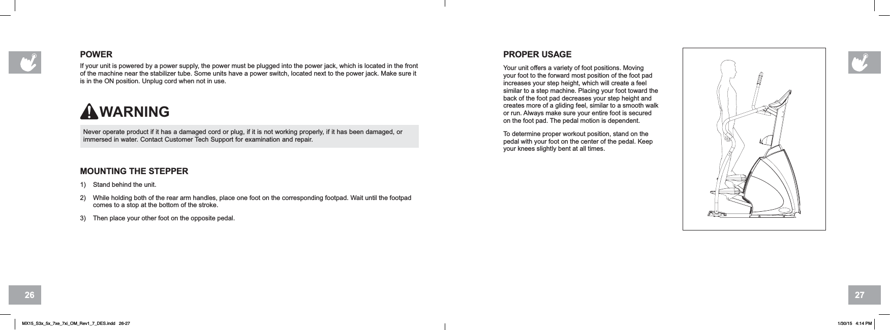 2726Never operate product if it has a damaged cord or plug, if it is not working properly, if it has been damaged, or immersed in water. Contact Customer Tech Support for examination and repair.POWERIf your unit is powered by a power supply, the power must be plugged into the power jack, which is located in the front of the machine near the stabilizer tube. Some units have a power switch, located next to the power jack. Make sure it is in the ON position. Unplug cord when not in use.WARNINGPROPER USAGEYour unit offers a variety of foot positions. Moving your foot to the forward most position of the foot pad increases your step height, which will create a feel similar to a step machine. Placing your foot toward the back of the foot pad decreases your step height and creates more of a gliding feel, similar to a smooth walk or run. Always make sure your entire foot is secured on the foot pad. The pedal motion is dependent.To determine proper workout position, stand on the pedal with your foot on the center of the pedal. Keep your knees slightly bent at all times.MOUNTING THE STEPPER 1) Stand behind the unit.2) While holding both of the rear arm handles, place one foot on the corresponding footpad. Wait until the footpad comes to a stop at the bottom of the stroke.3) Then place your other foot on the opposite pedal.MX15_S3x_5x_7xe_7xi_OM_Rev1_7_DES.indd   26-27 1/30/15   4:14 PM