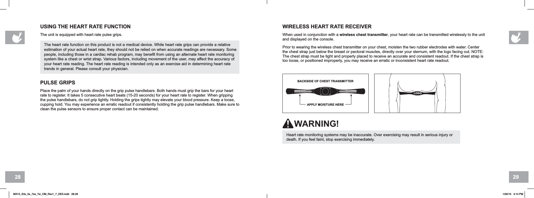 2928USING THE HEART RATE FUNCTIONThe unit is equipped with heart rate pulse grips.The heart rate function on this product is not a medical device. While heart rate grips can provide a relative estimation of your actual heart rate, they should not be relied on when accurate readings are necessary. Some people, including those in a cardiac rehab program, may benefit from using an alternate heart rate monitoring system like a chest or wrist strap. Various factors, including movement of the user, may affect the accuracy of your heart rate reading. The heart rate reading is intended only as an exercise aid in determining heart rate trends in general. Please consult your physician.WIRELESS HEART RATE RECEIVERWhen used in conjunction with a wireless chest transmitter, your heart rate can be transmitted wirelessly to the unit and displayed on the console.Prior to wearing the wireless chest transmitter on your chest, moisten the two rubber electrodes with water. Center the chest strap just below the breast or pectoral muscles, directly over your sternum, with the logo facing out. NOTE: The chest strap must be tight and properly placed to receive an accurate and consistent readout. If the chest strap is too loose, or positioned improperly, you may receive an erratic or inconsistent heart rate readout.BACKSIDE OF CHEST TRANSMITTERAPPLY MOISTURE HERELOGOHeart rate monitoring systems may be inaccurate. Over exercising may result in serious injury or death. If you feel faint, stop exercising immediately.WARNING!PULSE GRIPSPlace the palm of your hands directly on the grip pulse handlebars. Both hands must grip the bars for your heart rate to register. It takes 5 consecutive heart beats (15-20 seconds) for your heart rate to register. When gripping the pulse handlebars, do not grip tightly. Holding the grips tightly may elevate your blood pressure. Keep a loose, cupping hold. You may experience an erratic readout if consistently holding the grip pulse handlebars. Make sure to clean the pulse sensors to ensure proper contact can be maintained.MX15_S3x_5x_7xe_7xi_OM_Rev1_7_DES.indd   28-29 1/30/15   4:14 PM