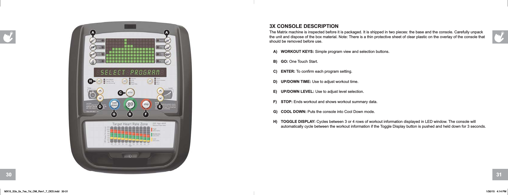 31303X CONSOLE DESCRIPTIONThe Matrix machine is inspected before it is packaged. It is shipped in two pieces: the base and the console. Carefully unpack the unit and dispose of the box material. Note: There is a thin protective sheet of clear plastic on the overlay of the console that should be removed before use.A) WORKOUT KEYS: Simple program view and selection buttons.B) GO: One Touch Start.C) ENTER: To confirm each program setting.D) UP/DOWN TIME: Use to adjust workout time.E) UP/DOWN LEVEL: Use to adjust level selection.F) STOP: Ends workout and shows workout summary data.G) COOL DOWN: Puts the console into Cool Down mode.H) TOGGLE DISPLAY: Cycles between 3 or 4 rows of workout information displayed in LED window. The console will automatically cycle between the workout information if the Toggle Display button is pushed and held down for 3 seconds.HBA AFGEDCMX15_S3x_5x_7xe_7xi_OM_Rev1_7_DES.indd   30-31 1/30/15   4:14 PM
