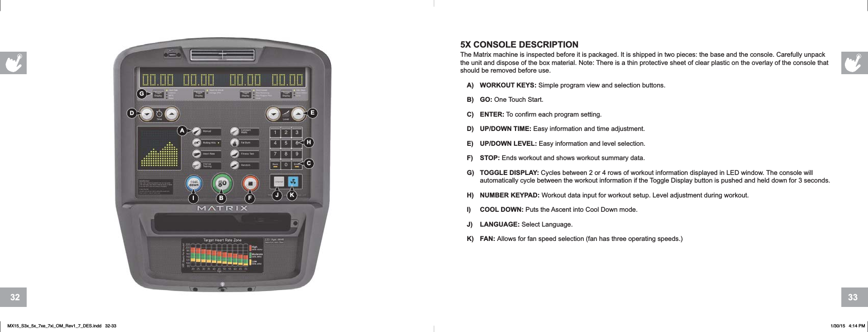 33325X CONSOLE DESCRIPTIONThe Matrix machine is inspected before it is packaged. It is shipped in two pieces: the base and the console. Carefully unpack the unit and dispose of the box material. Note: There is a thin protective sheet of clear plastic on the overlay of the console that should be removed before use.A) WORKOUT KEYS: Simple program view and selection buttons.B) GO: One Touch Start.C) ENTER: To confirm each program setting.D) UP/DOWN TIME: Easy information and time adjustment.E) UP/DOWN LEVEL: Easy information and level selection.F) STOP: Ends workout and shows workout summary data.G) TOGGLE DISPLAY: Cycles between 2 or 4 rows of workout information displayed in LED window. The console will automatically cycle between the workout information if the Toggle Display button is pushed and held down for 3 seconds.H) NUMBER KEYPAD: Workout data input for workout setup. Level adjustment during workout.I) COOL DOWN: Puts the Ascent into Cool Down mode.J) LANGUAGE: Select Language.K) FAN: Allows for fan speed selection (fan has three operating speeds.)AB FI JCDEHKGMX15_S3x_5x_7xe_7xi_OM_Rev1_7_DES.indd   32-33 1/30/15   4:14 PM