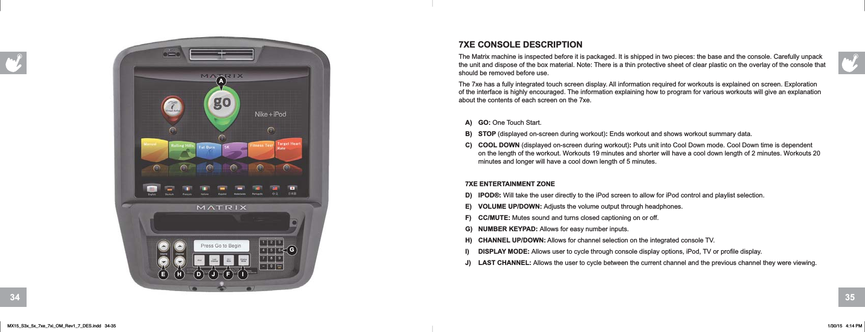 35347XE CONSOLE DESCRIPTIONThe Matrix machine is inspected before it is packaged. It is shipped in two pieces: the base and the console. Carefully unpack the unit and dispose of the box material. Note: There is a thin protective sheet of clear plastic on the overlay of the console that should be removed before use. The 7xe has a fully integrated touch screen display. All information required for workouts is explained on screen. Exploration of the interface is highly encouraged. The information explaining how to program for various workouts will give an explanation about the contents of each screen on the 7xe.A) GO: One Touch Start.B) STOP (displayed on-screen during workout):Ends workout and shows workout summary data.C) COOL DOWN (displayed on-screen during workout):Puts unit into Cool Down mode. Cool Down time is dependent on the length of the workout. Workouts 19 minutes and shorter will have a cool down length of 2 minutes. Workouts 20 minutes and longer will have a cool down length of 5 minutes.7XE ENTERTAINMENT ZONED) IPOD®: Will take the user directly to the iPod screen to allow for iPod control and playlist selection.E) VOLUME UP/DOWN: Adjusts the volume output through headphones.F) CC/MUTE: Mutes sound and turns closed captioning on or off.G) NUMBER KEYPAD: Allows for easy number inputs.H) CHANNEL UP/DOWN: Allows for channel selection on the integrated console TV.I) DISPLAY MODE: Allows user to cycle through console display options, iPod, TV or profile display.J) LAST CHANNEL: Allows the user to cycle between the current channel and the previous channel they were viewing.GAD IJ FE HMX15_S3x_5x_7xe_7xi_OM_Rev1_7_DES.indd   34-35 1/30/15   4:14 PM