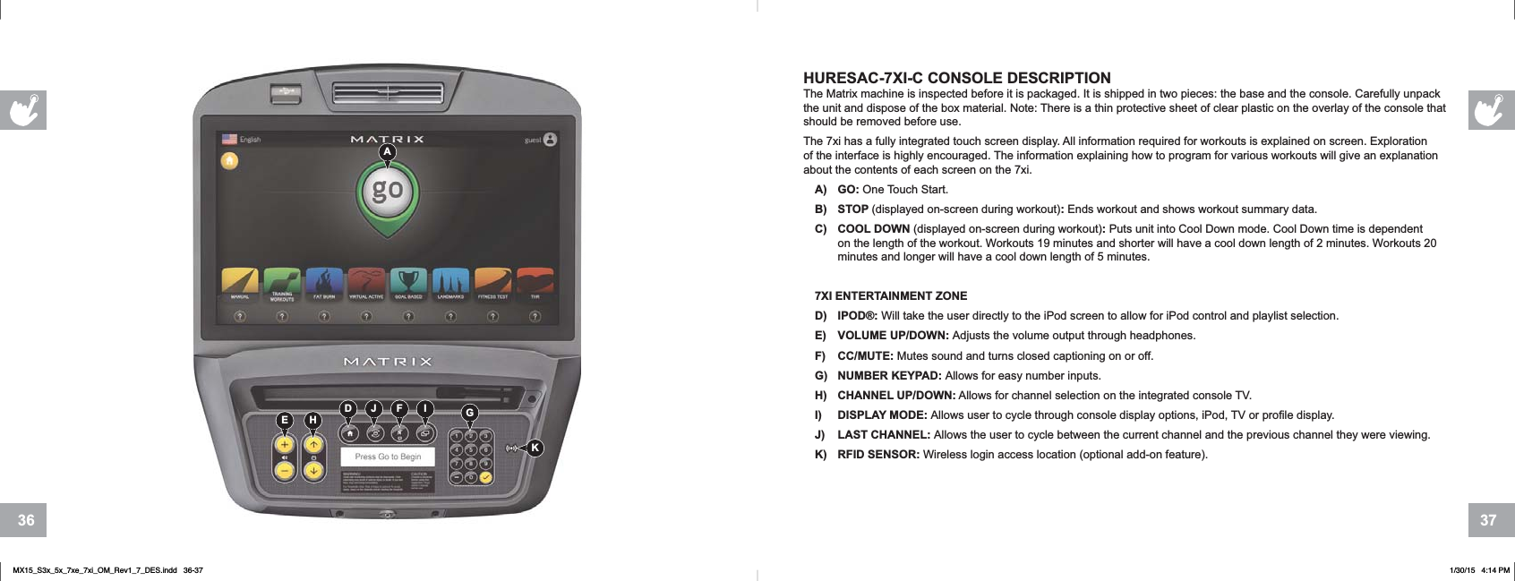 3736+85(6$&amp;7XI&amp; CONSOLE DESCRIPTIONThe Matrix machine is inspected before it is packaged. It is shipped in two pieces: the base and the console. Carefully unpack the unit and dispose of the box material. Note: There is a thin protective sheet of clear plastic on the overlay of the console that should be removed before use.The 7xi has a fully integrated touch screen display. All information required for workouts is explained on screen. Exploration of the interface is highly encouraged. The information explaining how to program for various workouts will give an explanation about the contents of each screen on the 7xi.A) GO: One Touch Start.B) STOP (displayed on-screen during workout):Ends workout and shows workout summary data.C) COOL DOWN (displayed on-screen during workout):Puts unit into Cool Down mode. Cool Down time is dependent on the length of the workout. Workouts 19 minutes and shorter will have a cool down length of 2 minutes. Workouts 20 minutes and longer will have a cool down length of 5 minutes.7XI ENTERTAINMENT ZONED) IPOD®: Will take the user directly to the iPod screen to allow for iPod control and playlist selection.E) VOLUME UP/DOWN: Adjusts the volume output through headphones.F) CC/MUTE: Mutes sound and turns closed captioning on or off.G) NUMBER KEYPAD: Allows for easy number inputs.H) CHANNEL UP/DOWN: Allows for channel selection on the integrated console TV.I) DISPLAY MODE: Allows user to cycle through console display options, iPod, TV or profile display.J) LAST CHANNEL: Allows the user to cycle between the current channel and the previous channel they were viewing.K) RFID SENSOR: Wireless login access location (optional add-on feature).KAD IFJE H GMX15_S3x_5x_7xe_7xi_OM_Rev1_7_DES.indd   36-37 1/30/15   4:14 PM